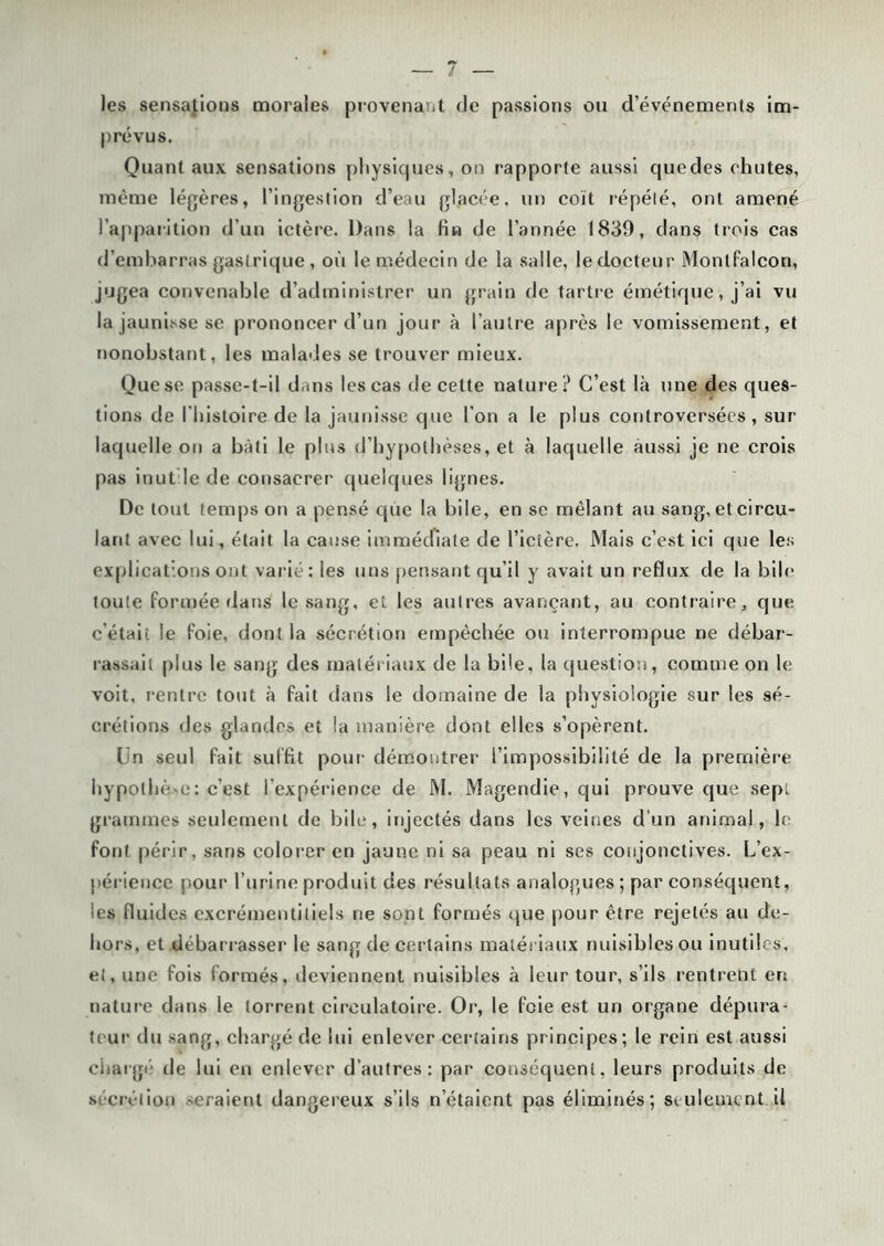 les sensations morales provenant de passions ou d’événements im- prévus. Quant aux sensations physiques, on rapporte aussi cjuedes chutes, même légères, l’ingestion d’eau glacée, un coït répété, ont amené l’apparition d'un ictère. Dans la fin de l’année 1839, dans trois cas d'embarras gastrique , où le médecin de la salle, le docteur Monlfalcon, jugea convenable d’administrer un grain de tartre émétique, j’ai vu la jaunisse se prononcer d’un jour à l’autre après le vomissement, et nonobstant, les malades se trouver mieux. Que se passe-t-il dans les cas de cette nature? C’est là une des ques- tions de l’histoire de la jaunisse que l'on a le plus controversées , sur laquelle on a bâti le plus d’hypothèses, et à laquelle aussi je ne crois pas inut le de consacrer quelques lignes. De tout temps on a pensé que la bile, en se mêlant au sang, et circu- lant avec lui, était la cause immédiate de l’ictère. Mais c’est ici que les explications ont varié: les uns pensant qu’il y avait un reflux de la bile toute formée dans le sang, et les autres avançant, au contraire, que c'était le foie, dont la sécrétion empêchée ou interrompue ne débar- rassait plus le sang des matériaux de la bile, la question, comme on le voit, rentre tout à fait dans le domaine de la physiologie sur les sé- crétions des glandes et la manière dont elles s’opèrent. Un seul fait suffit pour démontrer l’impossibilité de la première hypothè e: c’est l’expérience de M. Magendie, qui prouve que sept grammes seulement de bile, injectés dans les veines d’un animal, le font périr, sans colorer en jaune ni sa peau ni ses conjonctives. L'ex- périence pour l’urine produit des résultats analogues ; par conséquent, les fluides excrémentiliels ne sont formés que pour être rejetés au de- hors, et débarrasser le sang de certains matériaux nuisibles ou inutiles, et, une fois formés, deviennent nuisibles à leur tour, s’ils rentrent en nature dans le torrent circulatoire. Or, le foie est un organe dépura- teur du sang, chargé de lui enlever certains principes; le rein est aussi émargé de lui en enlever d’autres: par conséquent, leurs produits de sécrétion -eraienl dangereux s’ils n’étaient pas éliminés; seulement il