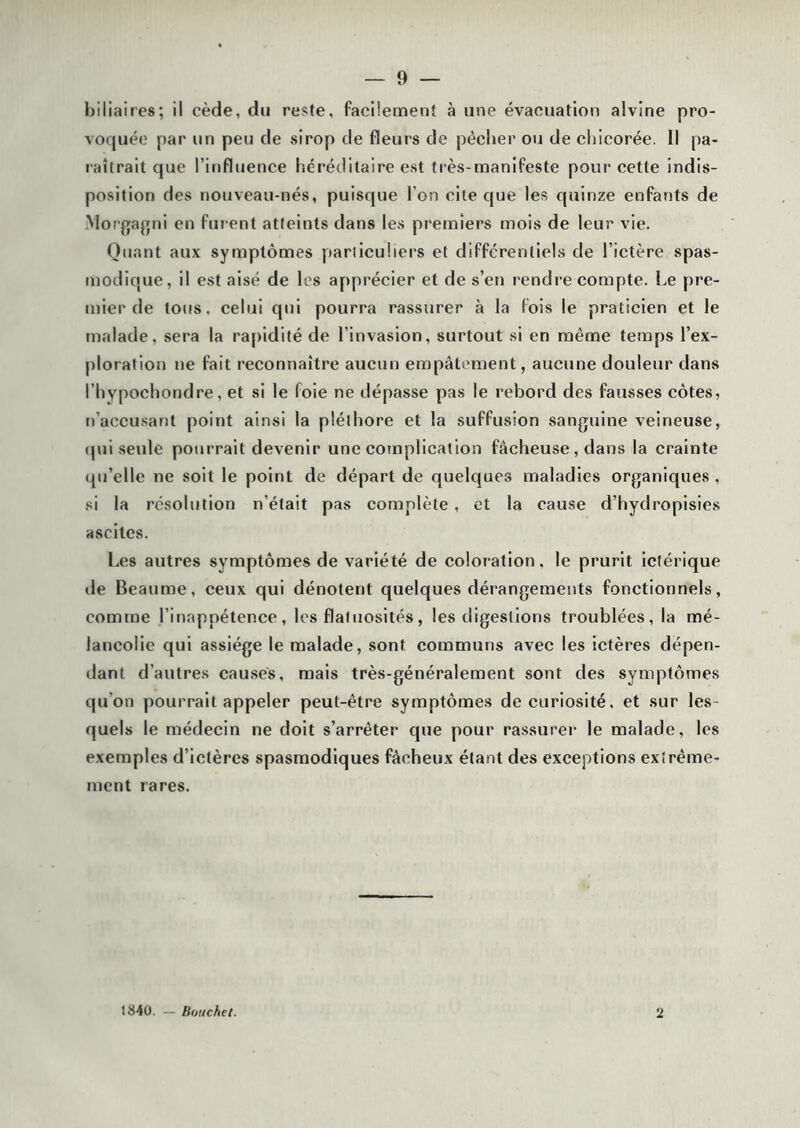 biliaires; il cède, du reste, facilement à une évacuation alvine pro- voquée par un peu de sirop de fleurs de pécher ou de chicorée. Il pa- labrait que l’influence héréditaire est très-manifeste pour cette indis- position des nouveau-nés, puisque l’on cite que les quinze enfants de Morgagni en fui ent atteints dans les premiers mois de leur vie. Quant aux symptômes particuliers et différentiels de l’ictère spas- modique, il est aisé de les apprécier et de s’en rendre compte. Le pre- mier de tous, celui qui pourra rassurer à la lois le praticien et le malade, sera la rapidité de l’invasion, surtout si en même temps l’ex- ploration ne fait reconnaître aucun empâtement, aucune douleur dans l’hypochondre, et si le foie ne dépasse pas le rebord des fausses côtes, n’accusant point ainsi la pléthore et la suffusion sanguine veineuse, qui seule pourrait devenir une complication fâcheuse, dans la crainte qu’elle ne soit le point de départ de quelques maladies organiques , si la résolution n’était pas complète , et la cause d’hydropisies ascites. Les autres symptômes de variété de coloration, le prurit ieférique de Beaume, ceux qui dénotent quelques dérangements fonctionnels, comme l’inappétence, les flatuosités, les digestions troublées, la mé- lancolie qui assiège le malade, sont communs avec les ictères dépen- dant d’autres causes, mais très-généralement sont des symptômes qu’on pourrait appeler peut-être symptômes de curiosité, et sur les- quels le médecin ne doit s’arrêter que pour rassurer le malade, les exemples d’ictères spasmodiques fâcheux étant des exceptions extrême- ment rares. 1840. — Bouchet. 2