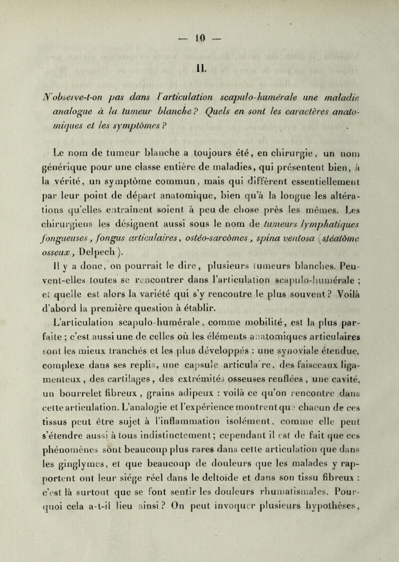 IL N'observe-t-on pas dans l articulation scapulo-huniérale une maladie analogue à la tumeur blanche P Quels en sont les caractères anato- miques et les symptômes P Le nom de tumeur blanche a toujours été, en chirurgie, un nom générique pour une classe entière de maladies, qui présentent bien, à la vérité, un symptôme commun, mais qui diffèrent essentiellement par leur point de départ anatomique, bien qu’à la longue les altéra- tions qu’elles entraînent soient à peu de chose près les mêmes. Les chirurgiens les désignent aussi sous le nom de tumeurs lymphatiques fongueuses, fon gus articulaires, ostéo-sarcôrnes, spina vent osa (,s/éatôme osseux, Delpech). 11 y a donc, on pourrait le dire, plusieurs iumeurs blanches. Peu- vent-elles toutes sc rencontrer dans l’articulation scapulo-humérale ; et quelle est alors la variété qui s’y rencontre le plus souvent? Voilà d’abord la première question à établir. L’articulation scapulo-humérale, comme mobilité, est la plus par- faite ; c’est aussi une de celles où les éléments anatomiques articulaires sont les mieux tranchés et les plus développés : une synoviale étendue, complexe dans ses replis, une capsule articula’re, des faisceaux liga- menteux, des cartilages, des extrémités osseuses renflées , une cavité, un bourrelet fibreux, grains adipeux : voilà ce qu’on rencontre dans cette articulation. L’analogie et l’expérience montrent que chacun de ces tissus peut être sujet à l’inflammation isolément, comme elle peut s’étendre aussi à tous indistinctement ; cependant il est de fait que ces phénomènes sont beaucoup plus rares dans cette articulation que dans les ginglymes, et que beaucoup de douleurs que les malades y rap- portent ont leur siège réel dans le deltoïde et dans son tissu fibreux : c’est là surtout que se font sentir les douleurs rhumatismales. Pour- quoi cela a-t-il lieu ainsi? On peut invoquer plusieurs hypothèses,