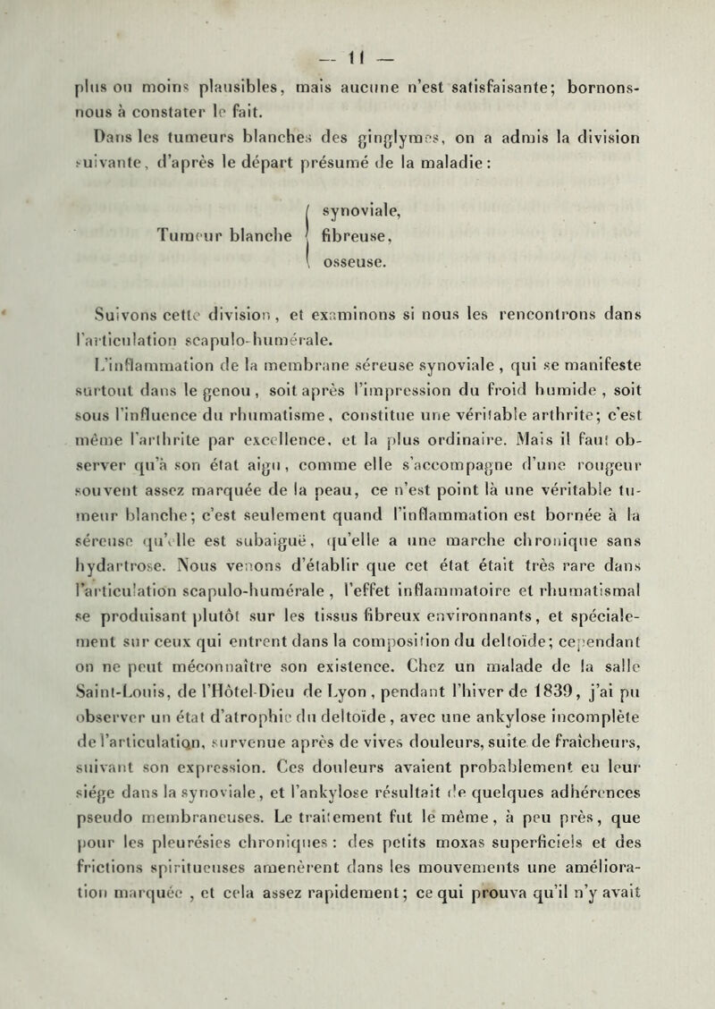 plus ou moins plausibles, mais aucune n’est satisfaisante; bornons- nous à constater le fait. Dans les tumeurs blanches des ginglymos, on a admis la division suivante, d’après le départ présumé de la maladie: [ synoviale, Tumeur blanche fibreuse, \ osseuse. Suivons cette division, et examinons si nous les rencontrons dans l'articulation scapulo-humérale. L’inflammation de la membrane séreuse synoviale , qui se manifeste surtout dans le genou , soit après l’impression du froid humide, soit sous l’influence du rhumatisme, constitue une véritable arthrite; c'est même l’arthrite par excellence, et la plus ordinaire. Mais il faut ob- server qu’à son état aigu, comme elle s’accompagne d’une rougeur souvent assez marquée de la peau, ce n’est point là une véritable tu- meur blanche; c’est seulement quand l’inflammation est bornée à la séreuse quYlle est subaiguë, qu’elle a une marche chronique sans hydartrose. Nous venons d’établir que cet état était très rare dans l’articulation scapulo-humérale , l’effet inflammatoire et rhumatismal se produisant plutôt sur les tissus fibreux environnants, et spéciale- ment sur ceux qui entrent dans la composition du deltoïde; cependant on ne peut méconnaître son existence. Chez un malade de la salle Saint-Louis, de l’Hôtel Dieu de Lyon , pendant l’hiver de 1839, j’ai pu observer un état d’atrophie du deltoïde, avec une ankylosé incomplète de l’articulatiqn, survenue après de vives douleurs, suite de fraîcheurs, suivant son expression. Ces douleurs avaient probablement eu leur siège dans la synoviale, et l’ankylose résultait de quelques adhérences pseudo membraneuses. Le traitement fut le même, à peu près, que pour les pleurésies chroniques : des petits moxas superficiels et des frictions spiritueuses amenèrent dans les mouvements une améliora- tion marquée , et cela assez rapidement; ce qui prouva qu’il n’y avait