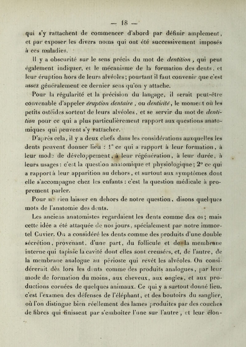 qui s’y rattachent de commencer d’abord par définir amplement, et par- exposer les divers noms qui ont été successivement imposés à ces maladies. Il y a obscurité sur le sens précis du mot de dentition , qui peut également indiquer, et le mécanisme de la formation des dents, et leur éruption hors de leurs alvéoles ; pourtant il faut convenir que c’est assez généralement ce dernier sens qu’on y attache. Pour la régularité et la précision du langage, il serait peut-être convenable d’appeler éruption dentaire , ou dentivité, le moment où les petits ostéides sortent de leurs alvéoles, et se servir du mot de denti- tion pour ce qui a plus particulièrement rapport aux questions anato- miques qui peuvent s’y rattacher. D’après cela, il y a deux chefs dans les considérations auxquelles les dents peuvent donner lieu : 1° ce qui a rapport à leur formation, à leur mode de développement, à leur régénération, à leur durée, à leurs usages: c'est la question anatomique et physiologique; 2° ce qui a rapporta leur apparition au dehors, et surtout aux symptômes dont elle s’accompagne chez les enfants : c’est la question médicale à pro- prement pailer. Pour ne rien laisser en dehors de notre question, disons quelques mots de l’anatomie des dents. Les anciens anatomistes regardaient les dents comme des os; mais cette idée a été attaquée de nos jours, spécialement par notre immor- tel Cuvier. On a considéré les dents comme des produits d’une double sécrétion, provenant, d’une part, du follicule et de-la membrane interne qui tapisse la cavité dont elles sont creusées, et, de l’autre, de la membrane analogue au périoste qui revêt les alvéoles. On consi- dérerait dès lors les dents comme des produits analogues, par leur mode de formation du moins, aux cheveux, aux ongles, et aux pro- ductions cornées de quelques animaux. Ce qui y a surtout donné lieu, c’est l’examen des défenses de l’éléphant, et des boutoirs du sanglier, où l’on distingue bien réellement des lames produites par des couches défibrés qui -finissent par s’emboîter l’une sur l’autre, et leur élon-