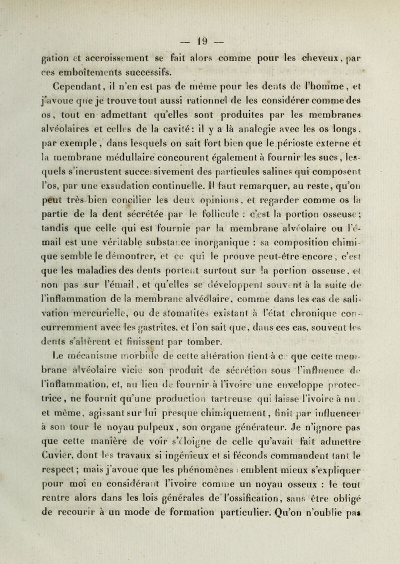 gation et accroissement se fait alors comme pour les cheveux , par ces emboîtements successifs. Cependant, il n’en est pas de même pour les dents de l’homme, et j’avoue que je trouve tout aussi rationnel de les considérer comme des os, tout en admettant qu’elles sont produites par les membranes alvéolaires et celles de la cavité: il y a là analogie avec les os longs, par exemple , dans lesquels on sait fort bien que le périoste externe et la membrane médullaire concourent également à fournir les sucs, les- quels s’incrustent successivement des particules salines qui composent l’os, par une exsudation continuelle. 1! faut remarquer, au reste, qu’on peut très-bien concilier les deux opinions, et regarder comme os la partie de la dent sécrétée par le follicule : c’est la portion osseuse; tandis que celle qui est fournie par la membrane alvéolaire ou l’é- mail est une véritable substance inorganique : sa composition chimi- que semble le démontrer, et ce qui le prouve peut-être encore, c’est que les maladies des dents portent surtout sur !a portion osseuse, et non pas sur l’émail, et quelles se développent souvent à la suite de l'inflammation de la membrane alvéolaire, comme dans les cas de sali- vation mercurielle, ou de stomatites existant à l’état chronique con- curremment avec les gastrites, et l’on sait que, dans ces cas, souvent les dents s’altèrent et finissent par tomber. Ce mécanisme morbide de cette altération tient à c que cette mem- brane alvéolaire vicie son produit de sécrétion sous l’influence de l’inflammation, et, au lien de fournir à l’ivoire une enveloppe protec- trice, ne fournit qu’une production tartreuse qui laisse l’ivoire à nu , et même, agissant sur lui presque chimiquement, finit par influencer à son tour le noyau pulpeux, son organe générateur. Je n’ignore pas que cette manière de voir s’éloigne de celle qu’avait fait admettre Cuvier, dont les travaux si ingénieux et si féconds commandent tant le respect ; mais j’avoue que les phénomènes ; emblenl mieux s’expliquer pour moi en considérant l’ivoire comme un noyau osseux : le tout rentre alors dans les lois générales de l’ossification, sans être obligé de recourir à un mode de formation particulier. Qu’on n’oublie pa*