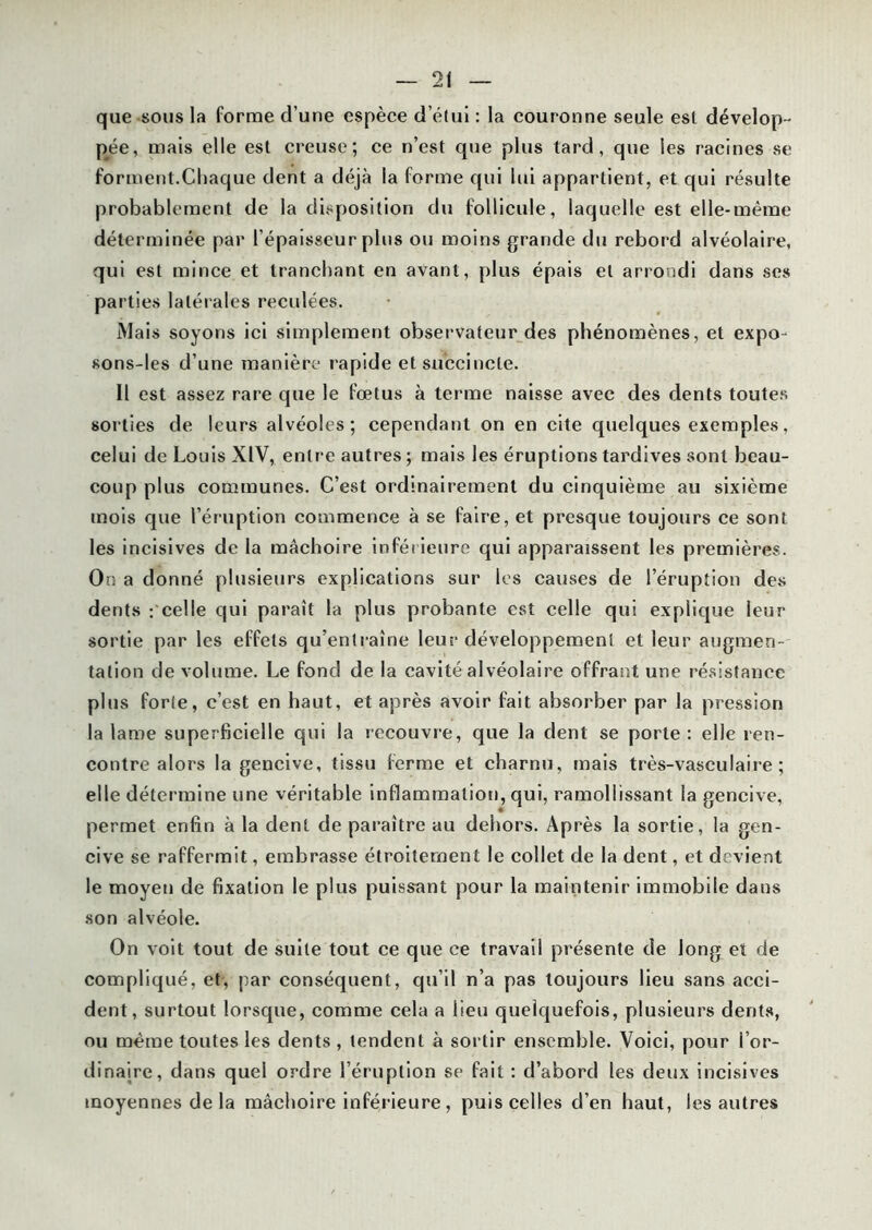 que sous la forme d’une espèce d’étui : la couronne seule est dévelop- pée, mais elle est creuse; ce n’est que plus tard, que les racines se forment.Chaque dent a déjà la forme qui lui appartient, et qui résulte probablement de la disposition du follicule, laquelle est elle-même déterminée par l’épaisseur plus ou moins grande du rebord alvéolaire, qui est mince et tranchant en avant, plus épais et arrondi dans ses parties latérales reculées. Mais soyons ici simplement observateur des phénomènes, et expo- sons-les d’une manière rapide et succincte. Il est assez rare que le fœtus à terme naisse avec des dents toutes sorties de leurs alvéoles; cependant on en cite quelques exemples, celui de Louis XIV, entre autres; mais les éruptions tardives sont beau- coup plus communes. C’est ordinairement du cinquième au sixième mois que l’éruption commence à se faire, et presque toujours ce sont les incisives de la mâchoire inférieure qui apparaissent les premières. On a donné plusieurs explications sur les causes de l’éruption des dents : celle qui paraît la plus probante est celle qui explique leur sortie par les effets qu’entraîne leur développement et leur augmen- tation de volume. Le fond de la cavité alvéolaire offrant une résistance plus forte, c’est en haut, et après avoir fait absorber par la pression la lame superficielle qui la recouvre, que la dent se porte: elle ren- contre alors la gencive, tissu ferme et charnu, mais très-vasculaire; elle détermine une véritable inflammation, qui, ramollissant la gencive, permet enfin à la dent de paraître au dehors. Après la sortie, la gen- cive se raffermit, embrasse étroitement le collet de la dent, et devient le moyen de fixation le plus puissant pour la maintenir immobile dans son alvéole. On voit tout de suite tout ce que ce travail présente de long et de compliqué, et, par conséquent, qu’il n’a pas toujours lieu sans acci- dent, surtout lorsque, comme cela a lieu quelquefois, plusieurs dents, ou même toutes les dents, tendent à sortir ensemble. Voici, pour l’or- dinaire, dans quel ordre l’éruption se fait : d’abord les deux incisives moyennes de la mâchoire inférieure, puis celles d’en haut, les autres