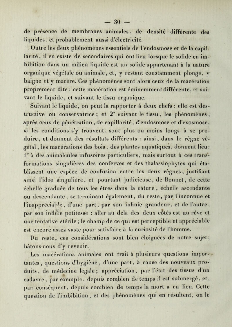 de présence de membranes animales, de densité différente des liquides . et probablement aussi d’électricité. Outre les deux phénomènes essentiels de l’endosmose et de la capib larité, il en existe de secondaires qui ont lieu lorsque le solide en im- bibition dans un milieu liquide est un solide appartenant à la nature organique végétale ou animale, et, y restant constamment plongé, y baigne et y macère. Ces phénomènes sont alors ceux de la macération proprement dite : cette macération est éminemment différente, et sui- vant le liquide, et suivant le tissu organique. Suivant le liquide, on peut la rapporter à deux chefs : elle est des- tructive ou conservatrice; et 2° suivant le tissu, les phénomènes, après ceux de pénétration , de capillarité, d’endosmose et d’exosmose, si les conditions s’y trouvent, sont plus ou moins longs a se pro- duire, et donnent des résultats différents : ainsi, dans le règne vé- gétal, les macérations des bois, des plantes aquatiques, donnent lieu: 1° à des animalcules infusoires particuliers, mais surtout à ces trans- formations singulières des conferves et des thalassiophytes qui éta- blissent une espèce de confusion entre les deux règnes, justifiant ainsi l’idée singulière, et pourtant judicieuse, de Bonnet, de cette échelle graduée de tous les êtres dans la nature , échelle ascendante ou descendante, se terminant également, du reste, par l’inconnue et l’inappréciaB'e, d’une part, par son infinie grandeur, et de l’autre, par son infime petitesse : aller au delà des deux côtés est un rêve et une tentative stérile ; le champ de ce qui est perceptible et appréciable est encore assez vaste pour satisfaire à la curiosité de l’homme. Du reste, ces considérations sont bien éloignées de notre sujet; hâtons-nous d’y revenir. Les macérations animales ont trait à plusieurs questions impor- tantes, questions d’hygiène, d’une part, à cause des nouveaux pro- duits, de médecine légale; appréciation, par l’état des tissus d’un cadavre, par exemple, depuis combien de temps il est submergé, et, par conséquent, depuis combien de temps la mort a eu lieu. Cette question de l’imbibition , et des phénomènes qui en résultent, on le