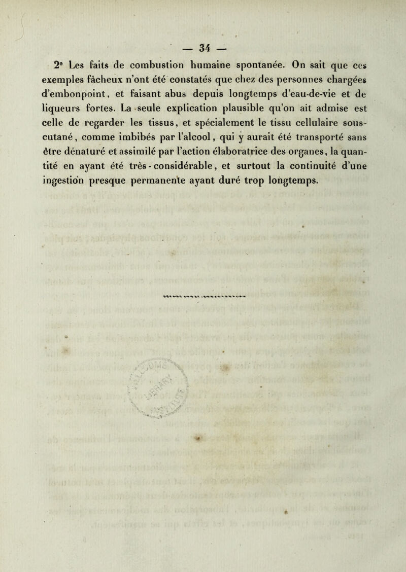 2° Les faits de combustion humaine spontanée. On sait que ces exemples fâcheux n’ont été constatés que chez des personnes chargées d’embonpoint, et faisant abus depuis longtemps d’eau-de-vie et de liqueurs fortes. La seule explication plausible qu’on ait admise est celle de regarder les tissus, et spécialement le tissu cellulaire sous- cutané, comme imbibés par l’alcool, qui y aurait été transporté sans être dénaturé et assimilé par l’action élaboratrice des organes, la quan- tité en ayant été très - considérable, et surtout la continuité d’une ingestion presque permanente ayant duré trop longtemps.