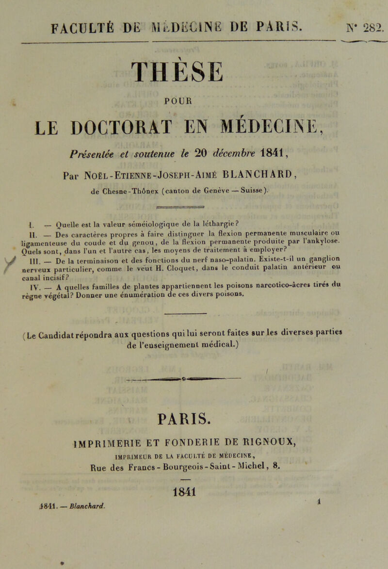 FACULTÉ DÉ MÉDÜCINË DE PARIS. K* 282. POUR LE DOCTORAT EN MÉDECINE, Présentée et soutenue le 20 décembre 1841, Par Noël-Etienne-Joseph-Aimé BLANCHARD, de Chesne-Thônex (canton de Genève — Suisse). 1. — Quelle est la valeur séméiologique de la léthargie? H. Des caractères propres à faire distinguer la flexion permanente musculaire ou ligamenteuse du coude et du genou, de la flexion permanente produite par l’ankylose. Quels sont, dans l’un et l’autre cas, les moyens de traitement à employer? III. _ De la terminaison et des fonctions du nerf naso-palalin. Existe-t-il un ganglion nerveux particulier, comme le veut H. Cloquet, dans le conduit palatin antérieur ou canal incisif? IV. _ A quelles familles de plantes appartiennent les poisons narcotico-âcres tirés du règne végétal? Donner une énumération de ces divers poisons. Le Candidat répoudra aux questions qui lui seront faites sur les diverses parties de Renseignement médical.) / PARIS. IMPRIMERIE ET FONDERIE DE R1GN0CX, IMPRIMEUR DE LA FACULTÉ DE MÉDECINE, Rue des Francs - Bourgeois -Saint - Michel, 8. J 841. — Blanchard. 1841