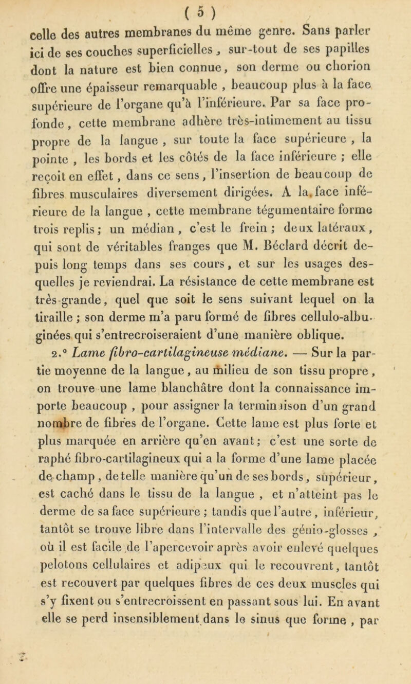 celle des autres membranes du même genre. Sans parler ici de ses couches superficielles „ sur-tout de ses papilles dont la nature est bien connue, son derme ou chorion offre une épaisseur remarquable , beaucoup plus à la face supérieure de 1 organe qu à 1 inférieure» Par sa face pro- fonde , cette membrane adhère très-intimement au tissu propre de la langue , sur toute la face supérieure , la pointe , les bords et les côtés de la face inférieure ; elle reçoit en effet, dans ce sens, l’insertion de beaucoup de fibres musculaires diversement dirigées. À la. face infé- rieure de la langue , cette membrane tégumentaire forme trois replis ; un médian, c’est le frein; deux latéraux, qui sont de véritables franges que M. Béclard décrit de- puis long temps dans ses cours, et sur les usages des- quelles je reviendrai. La résistance de cette membrane est très-grande, quel que soit le sens suivant lequel on la tiraille ; son derme m’a paru formé de fibres cellulo-albu. ginées qui s’entrecroiseraient d’une manière oblique. 2.° Lame fibro-cartilagineuse médiane. — Sur la par- tie moyenne de la langue , au milieu de son tissu propre , on trouve une lame blanchâtre dont la connaissance im- porte beaucoup , pour assigner la terminaison d’un grand nombre de fibres de l’organe. Cette lame est plus forte et plus marquée en arrière qu’en avant; c’est une sorte de raphé fibro-cartilagineux qui a la forme d’une lame placée de champ, de telle manière qu’un de ses bords, supérieur, est caché dans le tissu de la langue , et n’atteint pas le derme de sa face supérieure; tandis que l’autre , inférieur, tantôt se trouve libre dans l’intervalle des génio-glosscs , où il est facile de l’apercevoir après avoir enlevé quelques pelotons cellulaires et adipeux qui le recouvrent, tantôt est recouvert par quelques fibres de ces deux muscles qui s’y fixent ou s’enlrecroissent en passant sous lui. En avant elle se perd insensiblement dans lo sinus que forme , par