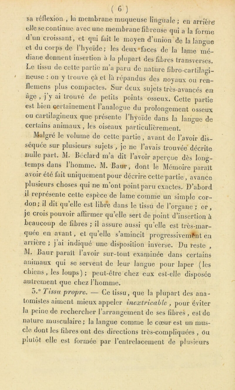 sa réflexion , la membrane muqueuse linguale ; en arrière el/e se continue avec une membrane fibreuse qui a la forme d un croissant, et qui lait le moyen d’union de la lano-ue et du corps de l’hyoïde; les deux-laces de la lame mé- diane donnent insertion a la plupart des fibres Iransverses Le tissu de cette partie m’a paru de nature fibro-cartiIn«i- neuse . on y trouve çà et là répandus des noyaux ou ren- flemens plus compactes. Sur deux sujets très-avancés en âge , j’y ai trouvé de petits points osseux. Cette partie est bien certainement l’analogue du prolongement osseux ou cartilagineux que présente l’hyoïde dans la langue de certains animaux, les oiseaux particulièrement. Malgré le volume de celte partie, avant de l’avoir dis- séquée sur plusieurs sujets, je ne l’avais trouvée décrite nulle pai t. M. Béclard m a dit 1 avoir aperçue dès long- temps dans 1 homme. M. Baur, dont le Mémoire paraît avoir été fait uniquement pour décrire cette partie , avance plusieurs choses qui ne m’ont point paru exactes. D’abord il représente celte espèce de lame comme un simple cor- don ; il dit quelle est libre dans le tissu de l’organe ; or, je crois pouvoir affirmer qu’elle sert de point d’insertion à beaucoup de fibres ; il assure aussi qu’elle est très-mar- quée en avant, et qu’elle s’amincit progressivement en arrière ; j ai indiqué une disposition inverse. Du reste , M. Baur paraît 1 avoir sur-tout examinée dans certains animaux qui se servent de leur langue pour laper (les chiens, les loups); peut-être chez eux est-elle disposée autrement que chez l’homme. 5.° Tissu propre. — Ce tissu, que la plupart des ana- tomistes aiment mieux appeler inextricable 3 pour éviter la peine de rechercher l’arrangement de scs fibres , est de nature musculaire; la langue comme le cœur est un mus- cle dont les fibres ont des directions très-compliquées , Ou p.ulot elle est formée par l’entrelacement de plusieurs