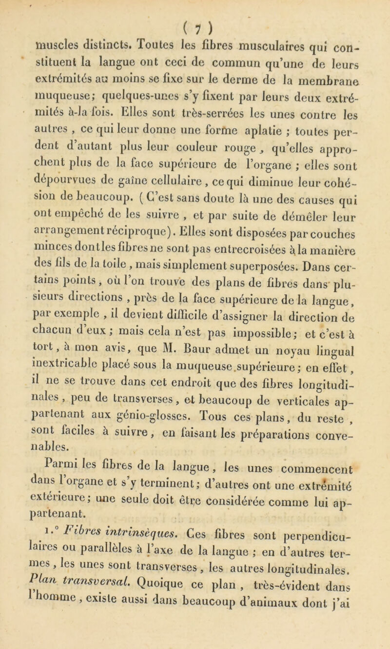 muscles distincts. Toutes les fibres musculaires qui con- stituent la langue ont ceci de commun qu’une de leurs extrémités au moins se fixe sur le derme de la membrane muqueuse; quelques-unes s’y fixent par leurs deux extré- mités à-la fois. Elles sont très-serrées les unes contre les autres , ce qui leur donne une forme aplatie ; toutes per- dent d’autant plus leur couleur rouge qu’elles appro- chent plus de la face supérieure de l’organe ; elles sont dépourvues de gaîne cellulaire , ce qui diminue leur cohé- sion de beaucoup. ( G est sans doute là une des causes qui ont empêche de les suivre , et par suite de démêler leur ai i angement réciproque). Elles sont disposées par couches minces donlles fibres ne sont pas entrecroisées à la manière des fils de la toile , mais simplement superposées. Dans cer- tains points, où l’on trouve des plans de fibres dans'plu- sieurs directions , près de la face supérieure de la langue, par exemple , il devient difficile d’assigner la direction de chacun d eux ; mais cela n’est pas impossible; et c’est à tort, a mon avis, que M. Baur admet un noyau lingual inextricable placé sous la muqueuse.supérieure; en effet, il 11e se trouve dans cet endroit que des fibres longitudi- nales , peu de transverscs, et beaucoup de verticales ap- partenant aux génio-glosscs. Tous ces plans, du reste sont faciles à suivre, en faisant les préparations conve- nables. laimi les fibres de la langue, les unes commencent dans l’organe et s’y terminent; d’autres ont une extrémité extérieure; une seule doit êti;e considérée comme lui ap- partenant. i.° Fibres intrinsèques. Ces fibres sont perpendicu- laires ou parallèles à l’axe de la langue ; en d’autres ter- mes, les unes sont transverscs, les autres longitudinales. Plan transversal. Quoique ce plan , très-évident dans homme, existe aussi dans beaucoup d’animaux dont j’ai