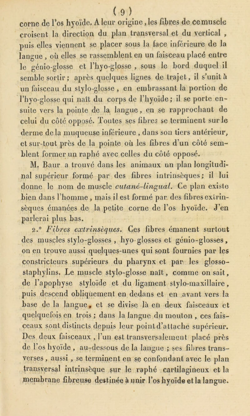 corne de l’os hyoïde. A leur origine, les fibres de ce muscle croisent la direction du plan transversal et du vertical , puis elles viennent se placer sous la face inférieure de la langue , où elles se rassemblent en un faisceau placé entre le génio-glosse et l’hyo-glosse , sous le bord duquel il semble sortir ; après quelques lignes de trajet, il s'unit à un faisceau du stylo-glosse , en embrassant la portion de l’hyo-glosse qui naît du corps de l’hyoïde; il se porte en- suite vers la pointe de la langue, en se rapprochant de celui du côté opposé. Toutes ses fibres se terminent sur le derme delà muqueuse inférieure , dans son tiers antérieur, et sur-tout près de la pointe où les fibres d’un côté sem- blent former un raphé avec celles du côté opposé. M. Baur a trouvé dans les animaux un plan longitudi- nal supérieur formé par des fibres intrinsèques; il lui donne le nom de muscle cutané-lingual. Ce plan existe bien dans l’homme, mais il est formé par. des fibres extrin- sèques émanées de la petite corne de l’os hyoïde. J’en parlerai plus bas. 2.° Fibres extrinsèques. Ces fibres émanent surtout des muscles slylo-glosses , hyo glosses et génio-glosses , on en trouve aussi quelques-unes qui sont fournies par les constricteurs supérieurs du pharynx et par les glosso- staphylins. Le muscle stylo-glosse naît, comme on sait, de l’apophyse slyloïde et du ligament stylo-maxillaire, puis descend obliquement en dedans et en avant vers la base de la langue, et se divise là en deux faisceaux et quelquefois en trois ; dans la langue du mouton , ces fais- ceaux sont distincts depuis leur point d’attache supérieur. Des deux faisceaux , l’un est transversalement placé près de 1 os hyoïde , au-dessous de la langue ; ses fibres trans- verses , aussi , se terminent en se confondant avec le plan transversal intrinsèque sur le raphé cartilagineux et la membrane fibreuse destinée à unir l’os hyoïde et la langue.