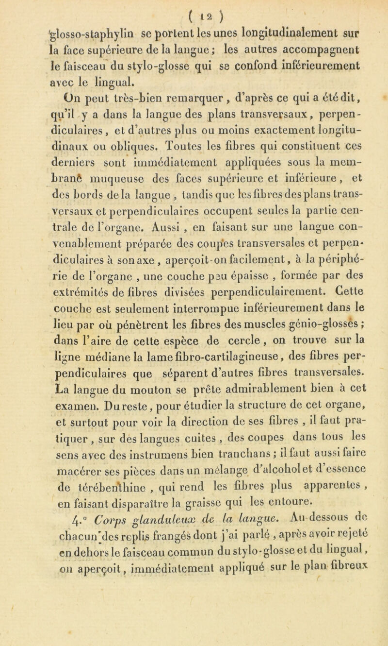 ( *2 ) gîosso-staphylin sc portent les unes longitudinalement sur la face supérieure de la langue; les autres accompagnent le faisceau du stylo-glosse qui se confond inférieurement avec le lingual. On peut très-bien remarquer , d’après ce qui a été dit, qu’il y a dans la langue des plans transversaux, perpen- diculaires, et d’autres plus ou moins exactement longitu- dinaux ou obliques. Toutes les fibres qui constituent ces derniers sont immédiatement appliquées sous la incm- branè muqueuse des faces supérieure et inférieure, et des bords delà langue, tandis que les fibres des plans trans- versaux et perpendiculaires occupent seules la partie cen- trale de l’organe. Aussi , en faisant sur une langue con- venablement préparée des coupes transversales et perpen- diculaires à son axe , aperçoit-on facilement, à la périphé- rie de l’organe , une couche peu épaisse , formée par des extrémités de libres divisées perpendiculairement. Cette couche est seulement interrompue inférieurement dans le lieu par où pénètrent les libres des muscles génio-glossès ; dans l’aire de celte espèce de cercle, on trouve sur la ligne médiane la lamelibro-cartilagineuse, des fibres per- pendiculaires que séparent d’autres fibres transversales. La langue du mouton se prête admirablement bien à cet examen. Du reste, pour étudier la structure de cet organe, et surtout pour voir la direction de ses fibres , il faut pra- tiquer, sur des langues cuites, des coupes dans tous les sens avec des instrumens bien tranchans ; il faut aussi faire macérer scs pièces dans un mélange d^alcoholet d essence de térébenthine , qui rend les libres plus apparentes , en faisant disparaître la graisse qui les entoure. 4-° Corps glanduleux de la langue. Au dessous de chacuiTdcs replis frangés dont j’ai parlé , après avoir rejeté en dehors le faisceau commun du stylo-glosse et du lingual, 011 aperçoit, immédiatement appliqué sur le plan fibreux