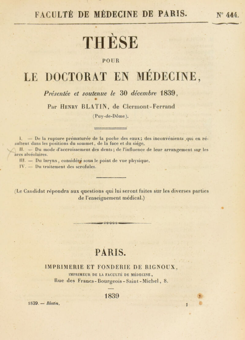 FACULTÉ DE MÉDECINE DE PARIS N” 444. THÈSE . POUR LE DOCTORAT EN MÉDECINE, Présentée et soutenue le 30 décembre 1839, Par Henry B LATIN, de Clermont-Ferrand (Puy-de-Dôme). I. — De la rupture prématurée de la poche des eaux; des inconvénients qui en ré- sultent dans les positions du sommet, de la Face et du siège. II. — Du mode d’accroissement des dents; de l’influence de leur arrangement sur les arcs alvéolaires. III. — Du larynx, considéras sous le point de vue physique. IV. — Du traitement des scrofules. (Le Candidat répondra aux questions qui lui seront faites sur les diverses parties de renseignement médical.) PARIS. IMPRIMERIE ET FONDERIE DE RIGNOÜX, IMPRIMEUR DE LA FACULTE DE MÉDECINE, Rue des Francs-Bourgeois-Saint-Michel, 8. 1839. — Blatin, 1839 .*