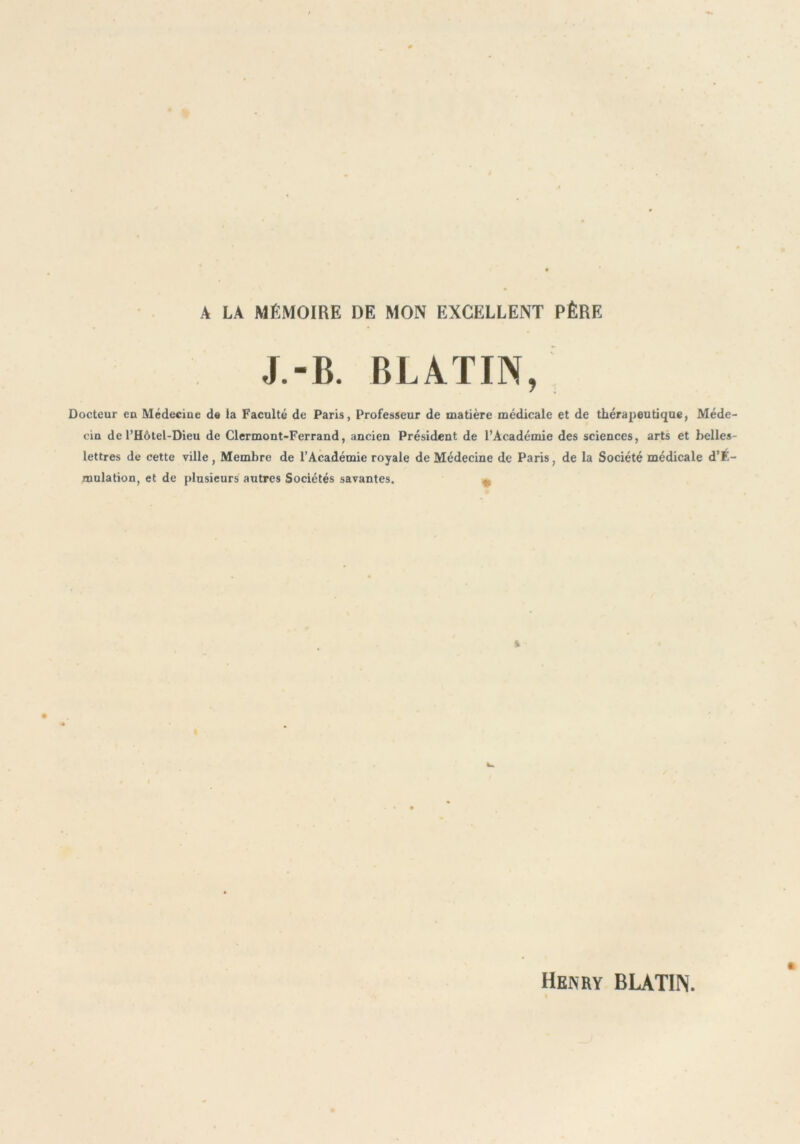 A LA MÉMOIRE DE MON EXCELLENT PÈRE J.-B. BLATIN, Docteur en Médeciue de la Faculté de Paris, Professeur de matière médicale et de thérapeutique, Méde- cin de l’Hôtel-Dieu de Clermont-Ferrand, ancien Président de l’Académie des sciences, arts et belles- lettres de cette ville, Membre de l’Académie royale de Médecine de Paris, de la Société médicale d’É- mulation, et de plusieurs autres Sociétés savantes. v Henry BLATIN.