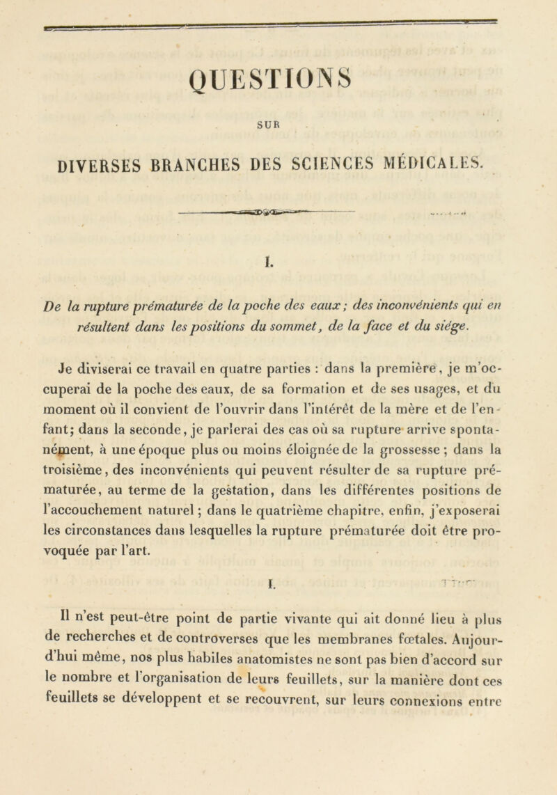 QUESTIONS SUR DIVERSES BRANCHES DES SCIENCES MÉDICALES. «... J .. ,1 I. De la rupture prématurée de la poche des eaux ; des inconvénients (pii en résultent dans les positions du sommet, de la face et du siège. Je diviserai ce travail en quatre parties : dans la première, je m’oc- cuperai de la poche des eaux, de sa formation et de ses usages, et du moment où il convient de l’ouvrir dans l’intérêt de la mère et de l’en- fant; dans la seconde, je parlerai des cas où sa rupture arrive sponta- nément, à une époque plus ou moins éloignée de la grossesse; dans la troisième, des inconvénients qui peuvent résulter de sa rupture pré- maturée, au terme de la gestation, dans les différentes positions de l’accouchement naturel ; dans le quatrième chapitre, enfin, j’exposerai les circonstances dans lesquelles la rupture prématurée doit être pro- voquée par l’art. Il nest peut-être point de partie vivante qui ait donné lieu à plus de recherches et de controverses que les membranes fœtales. Aujour- d hui même, nos plus habiles anatomistes ne sont pas bien d’accord sur le nombre et 1 organisation de leurs feuillets, sur la manière dont ces feuillets se développent et se recouvrent, sur leurs connexions entre