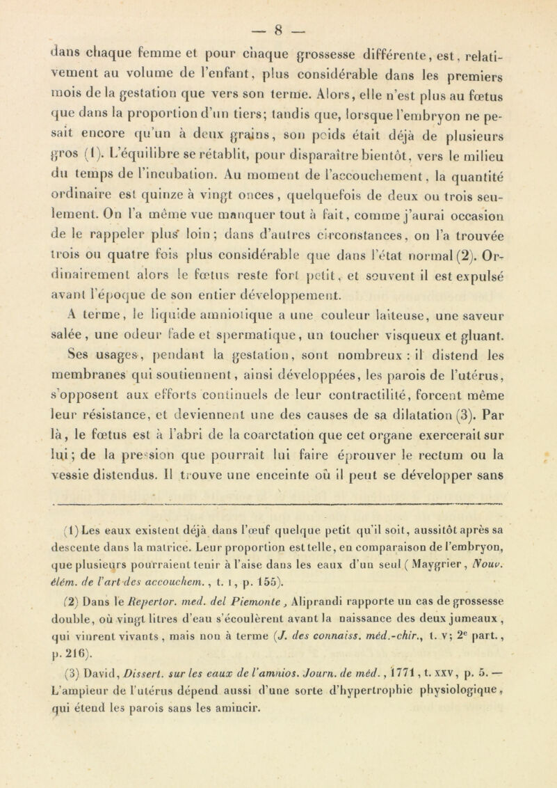 clans chaque femme et pour chaque grossesse différente, est, relati- vement au volume de l’enfant, plus considérable dans les premiers mois de la gestation que vers son terme. Alors, elle n’est plus au fœtus que dans la proportion cl un tiers; tandis que, lorsque l’embryon ne pe- sait encore qu un à deux grains, son pcids était déjà de plusieurs gros (1). L’équilibre se rétablit, pour disparaître bientôt, vers le milieu du temps de l’incubation. Au moment de l’accouchement, la quantité ordinaire est quinze à vingt onces, quelquefois de deux ou trois seu- lement. On l’a même vue manquer tout à fait, comme j’aurai occasion de le rappeler plus' loin; dans d’autres circonstances, on l’a trouvée trois ou quatre fois plus considérable que dans l’état normal (2). Or- dinairement alors le fœtus reste fort petit, et souvent il est expulsé avant l’époque de son entier développement. A terme, le liquide amniotique a une couleur laiteuse, une saveur salée, une odeur fade et spermatique, un toucher visqueux et gluant. Ses usages, pendant la gestation, sont nombreux : il distend les membranes qui soutiennent, ainsi développées, les parois de l’utérus, s’opposent aux efforts continuels de leur contractilité, forcent même leur résistance, et deviennent une des causes de sa dilatation (3). Par là, le fœtus est à l’abri de la coarctation que cet organe exercerait sur lui; de la pression que pourrait lui faire éprouver le rectum ou la vessie distendus. 11 trouve une enceinte où il peut se développer sans (1) Les eaux existent déjà dans l’œuf quelque petit qu’il soit, aussitôt après sa descente dans la matrice. Leur proportion est telle, en comparaison de l’embryon, que plusieurs pourraient tenir à l’aise dans les eaux d’un seul ( Maygrier, Nouv. èlém. de /’art des accouchetn., t. i, p. 155). (2) Dans \e Jiepertor. med. del Piemonte , Aliprandi rapporte un cas de grossesse double, où vingt litres d’eau s’écoulèrent avant la naissance des deux jumeaux , qui vinrent vivants , mais non à terme (J. des connaiss. méd.-chir., t. v; 2e part., p. 216). (3) David, Dissert, sur les eaux de l'amnios. Journ. de mêd., 1771, t. xxv, p. 5. — L’ampleur de l’utérus dépend aussi d’une sorte d’hypertropbie physiologique, qui étend les parois sans les amincir.