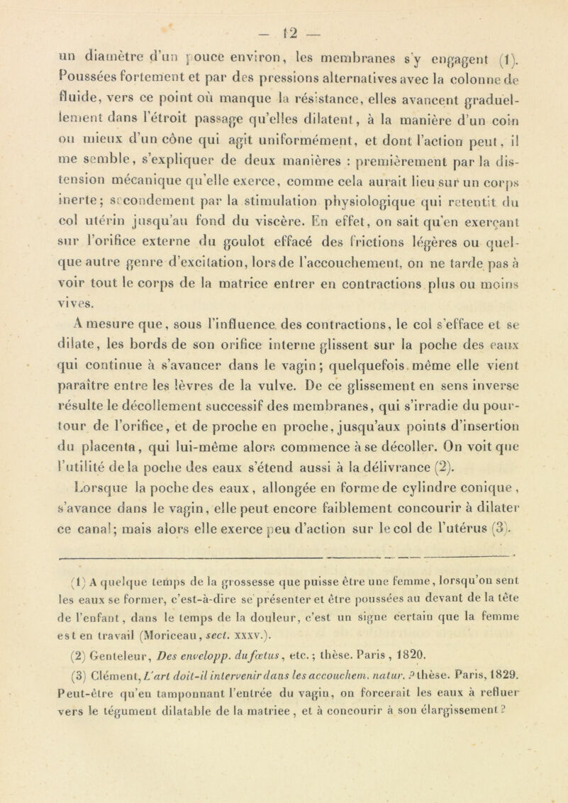 un diamètre d’un pouce environ, les membranes s’y engagent (K Poussées fortement et par des pressions alternatives avec la colonne de fluide, vers ce point où manque la résistance, elles avancent graduel- lement dans l’étroit passage quelles dilatent, à la manière d’un coin ou mieux d’un cône qui agit uniformément, et dont l’action peut, il me semble, s’expliquer de deux manières : premièrement parla dis- tension mécanique qu elle exerce, comme cela aurait lieu sur un corps inerte; secondement par la stimulation physiologique qui retentit du col utérin jusqu’au fond du viscère. En effet, on sait qu’en exerçant sur l’orifice externe du goulot effacé des frictions légères ou quel- que autre genre d’excitation, lors de l'accouchement, on ne tarde pas à voir tout le corps de la matrice entrer en contractions plus ou moins vives. A mesure que, sous l’influence des contractions, le col s’efface et se dilate, les bords de son orifice interne glissent sur la poche des eaux qui continue à s’avancer dans le vagin; quelquefois même elle vient paraître entre les lèvres de la vulve. De ce glissement en sens inverse résulte le décollement successif des membranes, qui s’irradie du pour- tour de l’orifice, et de proche en proche, jusqu’aux points d’insertion du placenta, qui lui-même alors commence à se décoller. On voit que l’utilité delà poche des eaux s’étend aussi à la délivrance (2). Lorsque la poche des eaux, allongée en forme de cylindre conique, s’avance dans le vagin, elle peut encore faiblement concourir à dilater ce canal; mais alors elle exerce peu d’action sur le col de l’utérus (3). (1) A quelque temps de la grossesse que puisse être une femme, lorsqu’on sent les eaux se former, c’est-à-dire se présenter et être poussées au devant de la tête de l’enfant, dans le temps de la douleur, c’est un signe certain que la femme est en travail (Moriceau, seci. xxxv.). (2) Genteleur, Des envelopp. du fœtus, etc. ; thèse. Paris , 1820. (3) Clément, L'art doit-il intervenir dans les accouchern, natur. P thèse. Paris, 1829. Peut-être qu’en tamponnant l’entrée du vagin, on forcerait les eaux à refluer vers le tégument dilatable de la matriee, et à concourir à son élargissement i*