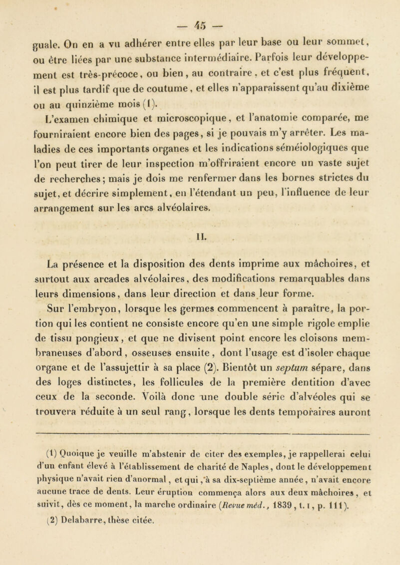 ftuale. On en a vil adhérer entre elles par leur base ou leur sommet, ou être liées par une substance intermédiaire. Parfois leur développe- ment est très-précoce, ou bien, au contraire, et c’est plus fréquent, il est plus tardif que de coutume, et elles n’apparaissent qu’au dixième ou au quinzième raois(I). L’examen chimique et microscopique, et l’anatomie comparée, me fourniraient encore bien des pages, si je pouvais m’y arrêter. Les ma- ladies de ces importants organes et les indications séméiologiques que l’on peut tirer de leur inspection m’offriraient encore un vaste sujet de recherches; mais je dois me renfermer dans les bornes strictes du sujet, et décrire simplement, en l’étendant un peu, l’influence de leur arrangement sur les arcs alvéolaires. IL La présence et la disposition des dents imprime aux mâchoires, et surtout aux arcades alvéolaires, des modifications remarquables dans leurs dimensions, dans leur direction et dans leur forme. Sur l’embryon, lorsque les germes commencent à paraître, la por- tion qui les contient ne consiste encore qu’en une simple rigole emplie de tissu pongieux, et que ne divisent point encore les cloisons mem- braneuses d’abord , osseuses ensuite , dont l’usage est d’isoler chaque organe et de l’assujettir à sa place (2). Bientôt un septum sépare, dans des loges distinctes, les follicules de la première dentition d’avec ceux de la seconde. Voilà donc une double série d’alvéoles qui se trouvera réduite à un seul rang, lorsque les dents temporaires auront (1) Quoique je veuille m’abstenir de citer des exemples, je rappellerai celui d’un enfant élevé à l’établissement de charité de Naples, dont le développement physique n’avait rien d’anormal, et qui ,'à sa dix-septième année, n’avait encore aucune trace de dents. Leur éruption commença alors aux deux mâchoires, et suivit, dès ce moment, la marche ordinaire (Revue méd., 1839,1.1, p. lit). > (2) Delabarre, thèse citée.