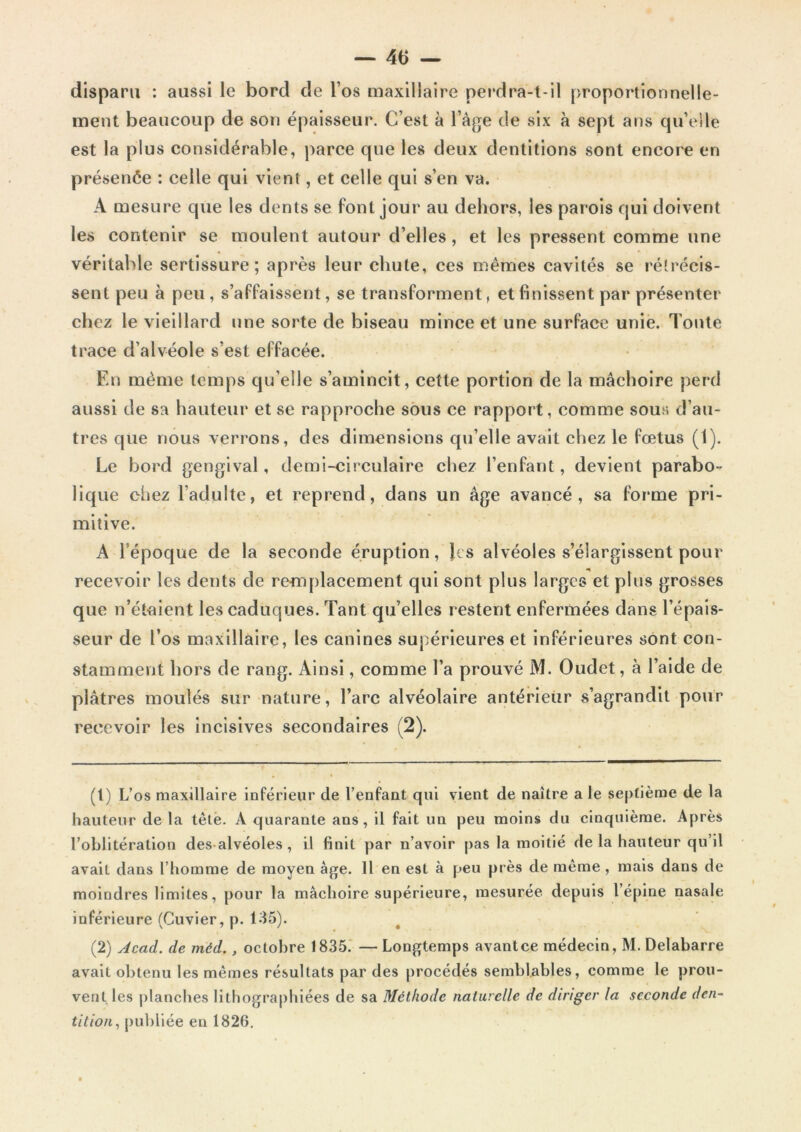 disparu : aussi le bord de l’os maxillaire perdra-t-il proportionnelle- ment beaucoup de son épaisseur. C’est à l’âge de six à sept ans qu’elle est la plus considérable, parce que les deux dentitions sont encore en présenée : celle qui vient, et celle qui s’en va. A mesure que les dents se font jour au dehors, les parois qui doivent les contenir se moulent autour d’elles, et les pressent comme une véritable sertissure; après leur chute, ces mêmes cavités se rétrécis- sent peu à peu , s’affaissent, se transforment, et finissent par présenter chez le vieillard une sorte de biseau mince et une surface unie. Toute trace d’alvéole s’est effacée. En même temps qu’elle s’amincit, cette portion de la mâchoire perd aussi de sa hauteur et se rapproche sous ce rapport, comme sous d’au- tres que nous verrons, des dimensions qu’elle avait chez le fœtus (1). Le bord gengival, demi-circulaire chez l’enfant, devient parabo- lique chez l’adulte, et reprend, dans un âge avancé, sa forme pri- mitive. A l’époque de la seconde éruption, lis alvéoles s’élargissent pour recevoir les dents de remplacement qui sont plus larges et plus grosses que n’étaient les caduques. Tant qu’elles restent enfermées dans l’épais- seur de l’os maxillaire, les canines supérieures et inférieures sont con- stamment hors de rang. Ainsi, comme l’a prouvé M. Oudet, à l’aide de plâtres moulés sur nature, l’arc alvéolaire antérieur s’agrandit pour recevoir les incisives secondaires (2). (t) L’os maxillaire inférieur de l’enfant qui vient de naître a le septième de la hauteur de la tête. A quarante ans, il fait un peu moins du cinquième. Après l’oblitération des alvéoles , il finit par n’avoir pas la moitié de la hauteur qu’il avait dans l’homme de moyen âge. Il en est à peu près de même, mais dans de moindres limites, pour la mâchoire supérieure, mesurée depuis l’épine nasale inférieure (Cuvier, p. 135). (2) Acad, de méd., octobre 1835. — Longtemps avantce médecin, M. Delabarre avait obtenu les mêmes résultats par des procédés semblables, comme le prou- vent les planches lithographiées de sa Méthode naturelle de diriger la seconde den- tition,, publiée en 1826.