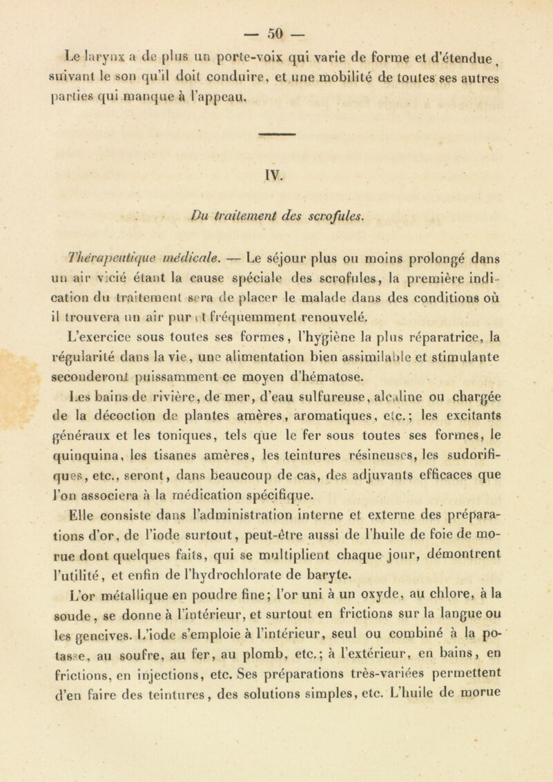 — 50 — Le larynx a de plus un porte-voix qui varie de forme et d’étendue suivant le son qu’il doit conduire, et une mobilité de toutes ses autres parties qui manque à l’appeau. IV. Du traitement des scrofules. Thérapeutique médicale. — Le séjour plus ou moins prolongé dans un air vicié étant la cause spéciale des scrofules, la première indi- cation du traitement sera de placer le malade dans des conditions où il trouvera un air pur 11 fréquemment renouvelé. L’exercice sous toutes ses formes, l’hygiène la plus réparatrice, la régularité dans la vie, une alimentation bien assimilable et stimulante seconderont puissamment ce moyen d’hématose. Les bains de rivière, de mer, d’eau sulfureuse, alcaline ou chargée de la décoction de plantes amères, aromatiques, etc.; les excitants généraux et les toniques, tels que le fer sous toutes ses formes, le quinquina, les tisanes amères, les teintures résineuses, les sudorifi- ques, etc., seront, dans beaucoup de cas, des adjuvants efficaces que l’on associera à la médication spécifique. Elle consiste dans l’administration interne et externe des prépara- tions d’or, de l’iode surtout, peut-être aussi de l’huile de foie de mo- rue dont quelques faits, qui se multiplient chaque jour, démontrent l’utilité, et enfin de l’hydrochlorate de baryte. L’or métallique en poudre fine; l’or uni à un oxyde, au chlore, à la soude, se donne à l’intérieur, et surtout en frictions sur la langue ou les gencives. L’iode s’emploie à l’intérieur, seul ou combiné à la po- tasse, au soufre, au fer, au plomb, etc.; à l'extérieur, en bains, en frictions, en injections, etc. Ses préparations très-variées permettent