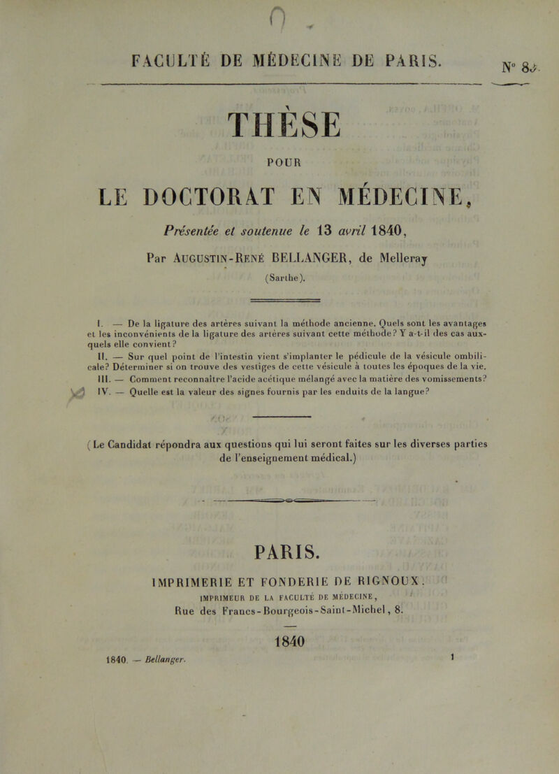 0 „ FACULTÉ DE MÉDECINE DE PARIS. N 8 THÈSE POUR LE DOCTORAT EN MÉDECINE, Présentée et soutenue le 13 avril 1840, Par Augustin-René BELLANGER, de Melleray (Sarthe). I. — De la ligature des artères suivant la méthode ancienne. Quels sont les avantages et les inconvénients de la ligature des artères suivant cette méthode ? Y a-t-il des cas aux- quels elle convient? II. — Sur quel point de l’intestin vient s’implanter le pédicule de la vésicule ombili- cale? Déterminer si on trouve des vestiges de cette vésicule à toutes les époques de la vie. III. — Comment reconnaître l’acide acétique mélangé avec la matière des vomissements? & IY. — Quelle est la valeur des signes fournis par les enduits de la langue? / t !r' ( Le Candidat répondra aux questions qui lui seront faites sur les diverses parties de l’enseignement médical.) PARIS. IMPRIMERIE ET FONDERIE DE RIGNOUX. IMPRIMEUR DE LA FACULTÉ DE MÉDECINE, Rue des Francs-Rourgeois-Sainl-Micliel, 8. 1840 — Bel langer. 1840 t