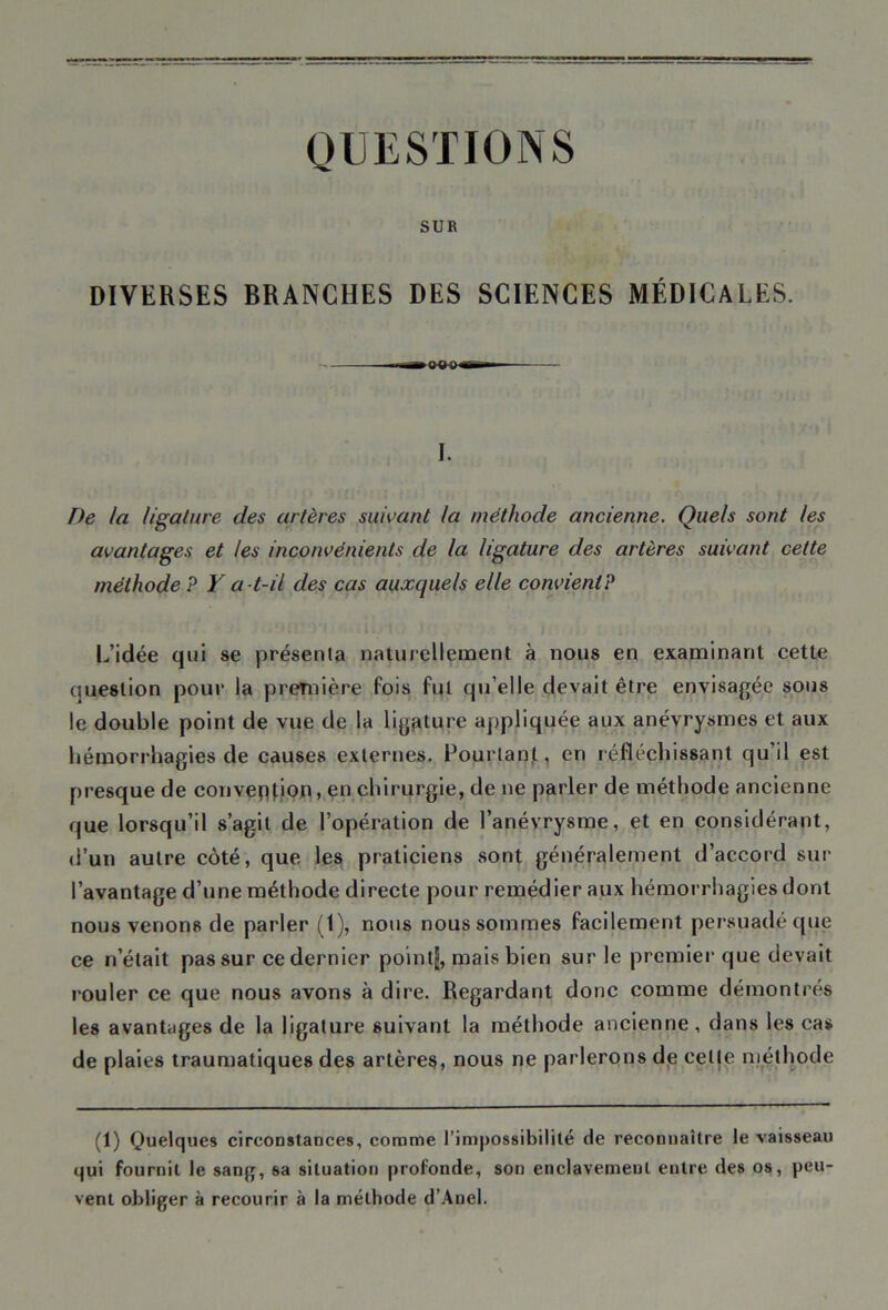 QUESTIONS SUR DIVERSES BRANCHES DES SCIENCES MÉDICALES. I. De la ligature des artères suivant la méthode ancienne. Quels sont les avantages et les inconvénients de la ligature des artères suivant cette méthode ? Y a -t-il des cas auxquels elle convient? L’idée qui se présenta naturellement à nous en examinant cette question pour la première fois fut qu’elle devait être envisagée sous le double point de vue de la ligature appliquée aux anévrysmes et aux hémorrhagies de causes externes. Pourtant, en réfléchissant qu’il est presque de convention, en chirurgie, de ne parler de méthode ancienne que lorsqu’il s’agit de l’opération de l’anévrysme, et en considérant, d’un autre côté, que les praticiens sont généralement d’accord sur l’avantage d’une méthode directe pour remédier aux hémorrhagies dont nous venons de parler (1), nous nous sommes facilement persuadé que ce n’était pas sur ce dernier pointjj, mais bien sur le premier que devait rouler ce que nous avons à dire. Regardant donc comme démontrés les avantages de la ligature suivant la méthode ancienne, dans les cas de plaies traumatiques des artères, nous ne parlerons de celle méthode (1) Quelques circonstances, comme l’impossibilité de reconnaître le vaisseau qui fournit le sang, sa situation profonde, son enclavement entre des os, peu- vent obliger à recourir à la méthode d’Anel.