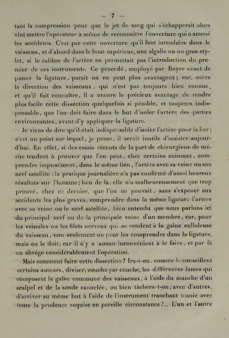 tant la compression pour que le jet de sang qui s’échapperait alors vînt mettre l’opérateur à même de reconnaître l’ouverture qui a amené les accidents. C’est par cette ouverture qu’il faut introduire dans le vaisseau, et d’abord dans le bout supérieur, une algalie ou un gros sty- let, si le calibre de l’artère ne permettait pas l’introduction du pre- mier de ces instruments. Ce procédé, employé par Royer avant de passer la ligature, parait on ne peut plus avantageux; car, outre la direction des vaisseaux, qui n’est pas toujours bien connue, et qu’il fait connaître, il a encore le précieux avantage de rendre plus facile celle dissection quelquefois si pénible, et toujours indis- pensable, que l’on doit faire dans le but d’isoler l’artère des parties environnantes, avant d’y appliquer la ligature. c’est un point sur lequel, je pense, il serait inutile d’insister aujour- d’hui. En effet, si des essais récents de la part de chirurgiens de mé- rite tendent à prouver que l’on peut, chez certains animaux, com- prendre impunément, dans le même lien, l’artère avec sa veine ou son nerf satellite : la pratique journalière n’a pas confirmé d’aussi heureux résultats sur l’homme; loin de là, elle n’a malheureusement que trop prouvé, chez ce dernier, que l'on ne pouvait, sans s’exposer aux accidents les plus graves, comprendre dans la même ligature l’artère avec sa veine ou le nerf satellite, bien entendu que nous parlons ici du principal nerf ou de la principale veine d’un membre, car, pour les veinules ou les filets nerveux qui se rendent à la gaine celluleuse du vaisseau, non-seulement on peut les comprendre dans la ligature, mais on le doit, car il n’y a aucun inconvénient à le faire, et par là on abrège considérablement l’opération. Mais comment faire cette dissection ? Ira-t-on. comme le conseillent certains auteurs, diviser, couche par couche, les différentes lames qui composent la gaîne commune des vaisseaux, à l’aide du manche d un scalpel et de la sonde cannelée, ou bien tâchera-t-on, avec d’autres, d’arriver au même but à l’aide de l’instrument tranchant manié avec toute la prudence requise en pareille circonstance ?... L’un et 1 autre