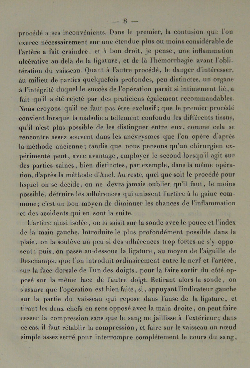 procédé a scs inconvénients. Dans le premier, la contusion que l’on exerce nécessairement sur une étendue plus ou moins considérable de l’artère a fait craindre, et à bon droit, je pense, une inflammation ulcérative au delà de la ligature, et de là l’hémorrhagie avant l’obli- tération du vaisseau. Quant à l’autre procédé, le danger d’intéresser, au milieu de parties quelquefois profondes, peu distinctes, un organe à l’intégrité duquel le succès de l’opération paraît si intimement lié, a fait qu’il a été rejeté par des praticiens également recommandables. Nous croyons qu’il ne faut pas être exclusif; que le premier procédé convient lorsque la maladie a tellement confondu les différents tissus, qu’il n’est plus possible de les distinguer entre eux, comme cela se rencontre assez souvent dans les anévrysmes que l’on opère d’après la méthode ancienne; tandis que nous pensons qu’un chirurgien ex- périmenté peut, avec avantage, employer le second lorsqu'il agit sur des parties saines, bien distinctes, par exemple, dans la même opéra- tion, d’après la méthode d’Anel. Au reste, quel que soit le procédé pour lequel on se décide, on ne devra jamais oublier qu’il faut, le moins possible, détruire les adhérences qui unissent l'artère à la gaine com- mune; c’est un bon moyen de diminuer les chances de l’inflammation et des accidents qui en sont la suite. L’artère ainsi isolée , on la saisit sur la sonde avec le pouce et l’index de la main gauche. Introduite le plus profondément possible dans la plaie, on la soulève un peu si des adhérences trop fortes ne s’y oppo- sent ; puis, on passe au-dessous la ligature, au moyen de l’aiguille de Deschamps, que l’on introduit ordinairement entre le nerf et l’artère, sur la face dorsale de l’un des doigts, pour la faire sortir du côté op- posé sur la même face de l’autre doigt. Retirant alors la sonde, on s’assure que l’opération est bien faite, si, appuyant l’indicateur gauche sur la partie du vaisseau qui repose dans l’anse de la ligature, et tirant les deux chefs en sens opposé avec la main droite, on peut faire cesser la compression sans que le sang ne jaillisse à l’extérieur; dans ce cas, il faut rétablir la compression , et faire sur le vaisseau un nœud simple assez serré pour interrompre complètement le cours du sang.