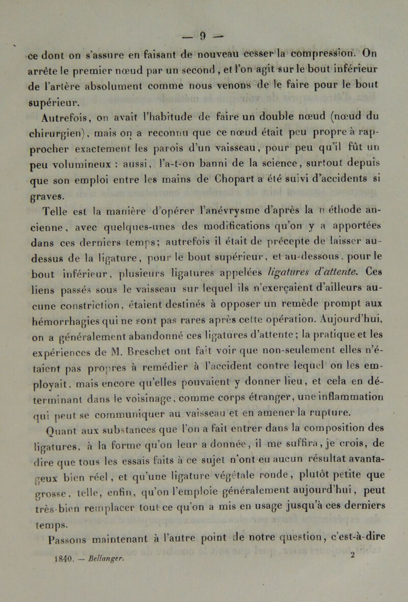 ce dont on s’assure en faisant de nouveau cesser la compression. On arrête le premier nœud par un second , et l’on agit sur le bout inférieur de l’artère absolument comme nous venons de le faire pour le bout supérieur. Autrefois, on avait l’habitude de faire un double nœud (nœud du chirurgien), mais on a reconnu que ce nœud était peu propre à rap- procher exactement les parois d’un vaisseau, pour peu qu’il fût un peu volumineux : aussi, l’a-t-on banni de la science, surtout depuis que son emploi entre les mains de Chopart a été suivi d’accidents si graves. Telle est la manière d’opérer l’anévrysme d’après la n éthode an- cienne, avec quelques-unes des modifications qu’on y a apportées dans ces derniers temps; autrefois il était de précepte de laisser au- dessus de la ligature, pour le bout supérieur, et au-dessous. pour le bout inférieur, plusieurs ligatures appelées ligatures d'attente. Ces liens passés sous le vaisseau sur lequel ils n’exerçaient d’ailleurs au- cune constriction, étaient destinés à opposer un remède prompt aux hémorrhagies qui ne sont pas rares après cette opération. Aujourd’hui, on a généralement abandonne ces ligatures d attente; la pratique et les expériences de M. Breschet ont fa:t voir que non-seulement elles n’é- taient pas propres a remedier a 1 accident contre lequel on les em- ployait. mais encore quelles pouvaient y donner lieu, et cela en dé- terminant dans le voisinage, comme corps étranger, une inflammation qui peut se communiquer au vaisseau et en amener la rupture. Quant aux substances que l’on a fait entrer dans la composition des ligatures, à la forme qu’on leur adonnée, il me suffira,je crois, de dire que tous les essais faits à ce sujet n’ont eu aucun résultat avanta- geux bien réel, et qu’une ligature végétale ronde, plutôt petite que grosse, telle, enfin, qu’on l’emploie généralement aujourd’hui, peut très-bien remplacer tout ce qu’on a mis en usage jusqu à ces derniers temps. passons maintenant à l’autre point de notre question, c’est-à-dire 1840. — Bellanger. 2