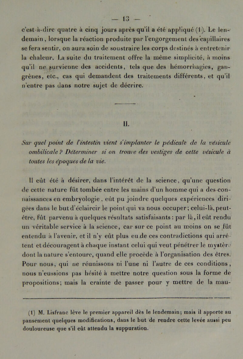 c’est à-dire quatre à cinq jours après qu’il a été appliqué (1). Le len- demain , lorsque la réaction produite par l’engorgement des'capillaires se fera sentir, on aura soin de soustraire les corps destinés à entretenir la chaleur. La suite du traitement offre la même simplieité, à moins qu’il ne survienne des accidents, tels que des hémorrhagies, gan- grènes, etc., cas qui demandent des traitements différents, et qu’il n'entre pas dans notre sujet de décrire. LL Sur quel point de l'intestin vient s implanter le pédicule de la vésicule ombilicale P Déterminer si on trouve des vestiges de cette vésicule à toutes les époques de la vie. 11 eut été à désirer, dans l’intérêt de la science, qu’une question de cette nature fût tombée entre les mains d’un homme qui a des con- naissances en embryologie, eût pu joindre quelques expériences diri- gées dans le but d’éclaircir le point qui va nous occuper; celui-là, peut- être, fût parvenu à quelques résultats satisfaisants : par là,il eût rendu un véritable service à la science, car sur ce point au moins on se fût entendu à l’avenir, et il n’y eût plus eu de ces contradictions qui arré tent et découragent à chaque instant celui qui veut pénétrer le mystère dont la nature s’entoure, quand elle procède à l’organisation des êtres. Pour nous, qui ne réunissons ni l’une ni l’autre de ces conditions, nous n’eussions pas hésité à mettre notre question sous la forme de propositions; mais la crainte de passer pour y mettre de la mau- (1) M. Lisfranc lève le premier appareil dès le lendemain; mais il apporte au pansement quelques modifications, dans le but de rendre cette levée aussi peu douloureuse que s’il eût attendu la suppuration.