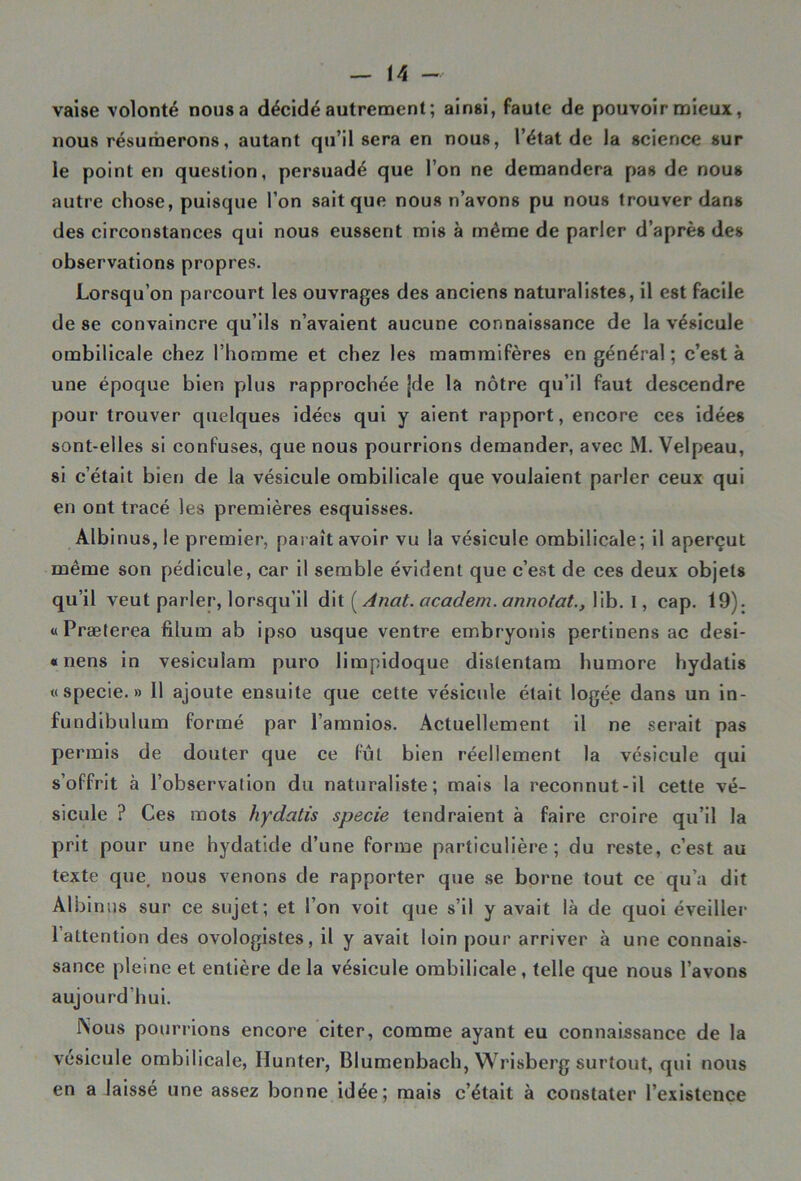 vaise volonté nous a décidé autrement; ainsi, faute de pouvoir mieux, nous résumerons, autant qu’il sera en nous, l’état de la science sur le point en question, persuadé que l’on ne demandera pas de nous autre chose, puisque l’on sait que nous n’avons pu nous trouver dans des circonstances qui nous eussent mis à même de parler d’après des observations propres. Lorsqu’on parcourt les ouvrages des anciens naturalistes, il est facile de se convaincre qu’ils n’avaient aucune connaissance de la vésicule ombilicale chez l’homme et chez les mammifères en général; c’est à une époque bien plus rapprochée jde la nôtre qu’il faut descendre pour trouver quelques idées qui y aient rapport, encore ces idées sont-elles si confuses, que nous pourrions demander, avec M. Velpeau, si c’était bien de la vésicule ombilicale que voulaient parler ceux qui en ont tracé les premières esquisses. Albinus, le premier, paraît avoir vu la vésicule ombilicale; il aperçut même son pédicule, car il semble évident que c’est de ces deux objets qu’il veut parler, lorsqu’il dit {Anat. academ. annotât., lib. I, cap. 19). «Præterea filum ab ipso usque ventre embryonis pertinens ac desi- « nens in vesiculam puro limpidoque dislentam humore hydatis «specie.» Il ajoute ensuite que cette vésicule était logée dans un in- fundibulum formé par l’amnios. Actuellement il ne serait pas permis de douter que ce fût bien réellement la vésicule qui s’offrit à l’observation du naturaliste; mais la reconnut-il cette vé- sicule ? Ces mots hydatis specie tendraient à faire croire qu’il la prit pour une hydatide d’une forme particulière; du reste, c’est au texte que, nous venons de rapporter que se borne tout ce qu’a dit Albinus sur ce sujet; et l’on voit que s’il y avait là de quoi éveiller 1 attention des ovologistes, il y avait loin pour arriver à une connais- sance pleine et entière de la vésicule ombilicale, telle que nous l’avons aujourd’hui. Nous pourrions encore citer, comme ayant eu connaissance de la vésicule ombilicale, Hunter, Blumenbach, Wrisberg surtout, qui nous en a laissé une assez bonne idée; mais c’était à constater l’existence