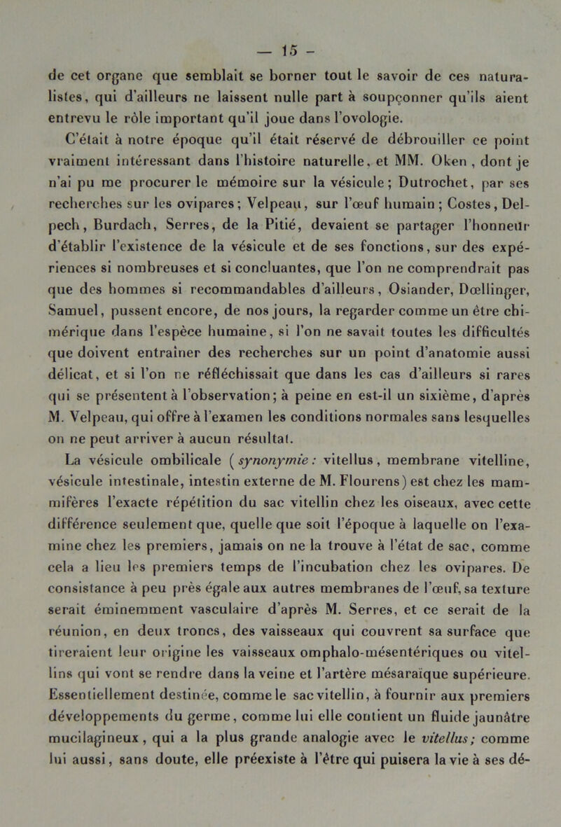 de cet organe que semblait se borner tout le savoir de ces natura- listes, qui d’ailleurs ne laissent nulle part à soupçonner qu’ils aient entrevu le rôle important qu’il joue dans l’ovologie. C’était à notre époque qu'il était réservé de débrouiller ce point vraiment intéressant dans 1 histoire naturelle, et MM. Oken , dont je n’ai pu me procurer le mémoire sur la vésicule; Dutrochet, par ses recherches sur les ovipares; Velpeau, sur l’œuf humain ; Costes, Del- pech, Burdach, Serres, de la Pitié, devaient se partager l’honneur d’établir l’existence de la vésicule et de ses fonctions, sur des expé- riences si nombreuses et si concluantes, que l’on ne comprendrait pas que des hommes si recommandables d’ailleurs, Osiander, Dœllinger, Samuel, pussent encore, de nos jours, la regarder comme un être chi- mérique dans l’espèce humaine, si l’on ne savait toutes les difficultés que doivent entraîner des recherches sur un point d’anatomie aussi délicat, et si l’on ne réfléchissait que dans les cas d’ailleurs si rares qui se présentent à l observation; à peine en est-il un sixième, d’après M. Velpeau, qui offre à l’examen les conditions normales sans lesquelles on ne peut arriver à aucun résultat. La vésicule ombilicale {synonymie : vitellus, membrane vitelline, vésicule intestinale, intestin externe de M. Flourens) est chez les mam- mifères l’exacte répétition du sac vitellin chez les oiseaux, avec cette différence seulement que, quelle que soit l’époque à laquelle on l’exa- mine chez les premiers, jamais on ne la trouve à l’état de sac, comme cela a lieu les premiers temps de l’incubation chez les ovipares. De consistance à peu près égale aux autres membranes de l’œuf, sa texture serait éminemment vasculaire d’après M. Serres, et ce serait de la réunion, en deux troncs, des vaisseaux qui couvrent sa surface que tireraient leur origine les vaisseaux omphalo-mésentériques ou vitel- lins qui vont se rendre dans la veine et l’artère mésaraïque supérieure. Essentiellement destinée, comme le sac vitellin, à fournir aux premiers développements du germe, comme lui elle contient un fluide jaunâtre mucilagineux , qui a la plus grande analogie avec le vitellus; comme lui aussi, sans doute, elle préexiste à l’être qui puisera la vie à ses dé-