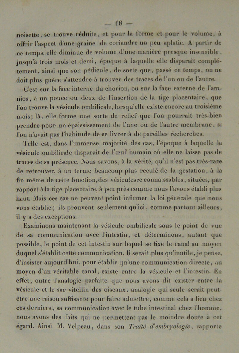 noisette, se trouve réduite, et pour la forme et pour le volume, à offrir l’aspect d’une graine de coriandre un peu aplatie. A partir de ce temps, elle diminue de volume d’une manière presque insensible, jusqu’à trois mois et demi, époque à laquelle elle disparaît complè- tement, ainsi que son pédicule, de sorte que, passé ce temps, on ne doit plus guère s’attendre à trouver des traces de l’un ou de l’autre. C’est sur la face interne du chorion, ou sur la face externe de l’am- nios, à un pouce ou deux de l’insertion de la tige placentaire, que l'on trouve la vésicule ombilicale, lorsqu’elle existe encore au troisième mois; là, elle forme une sorte de relief que l’on pourrait très-bien prendre pour un épaississement de l’une ou de l’autre membrane, si l’on n’avait pas l’habitude de se livrer à de pareilles recherches. Telle est, dans l’immense majorité des cas, l’époque à laquelle la vésicule ombilicale disparaît de l’œuf humain où elle ne laisse pas de traces de sa présence. Nous savons, à la vérité, qu’il n’est pas très-rare de retrouver, à un terme beaucoup plus reculé de la gestation, à la fin même de cette fonction,des vésiculesre connaissables, situées, par rapport à la tige placentaire, à peu près comme nous l’avons établi plus haut. Mais ces cas ne peuvent point infirmer la loi générale que nous vons établie; ils prouvent seulement qu’ici, comme partout ailleurs, il y a des exceptions. Examinons maintenant la vésicule ombilicale sous le point de vue de sa communication avec l’intestin, et déterminons, autant que possible, le point de cet intestin sur lequel se fixe le canal au moyen duquel s’établit cette communication. Il serait plus qu’inutile, je pense, d’insister aujourd’hui, pour établir qu’une communication directe, au moyen d’un véritable canal, existe entre la vésicule et l’intestin. Et) effet, outre l’analogie parfaite que nous avons dit exister entre la vésicule et le sac vitellin des oiseaux, analogie qui seule serait peut- être une raison suffisante pour faire admettre, comme cela a lieu chez ces derniers, sa communication avec le tube intestinal chez l'homme, nous avons des faits qui ne permettent pas le moindre doute à cet égard. Ainsi M. Velpeau, dans son Traité d'embryologie, rapporte