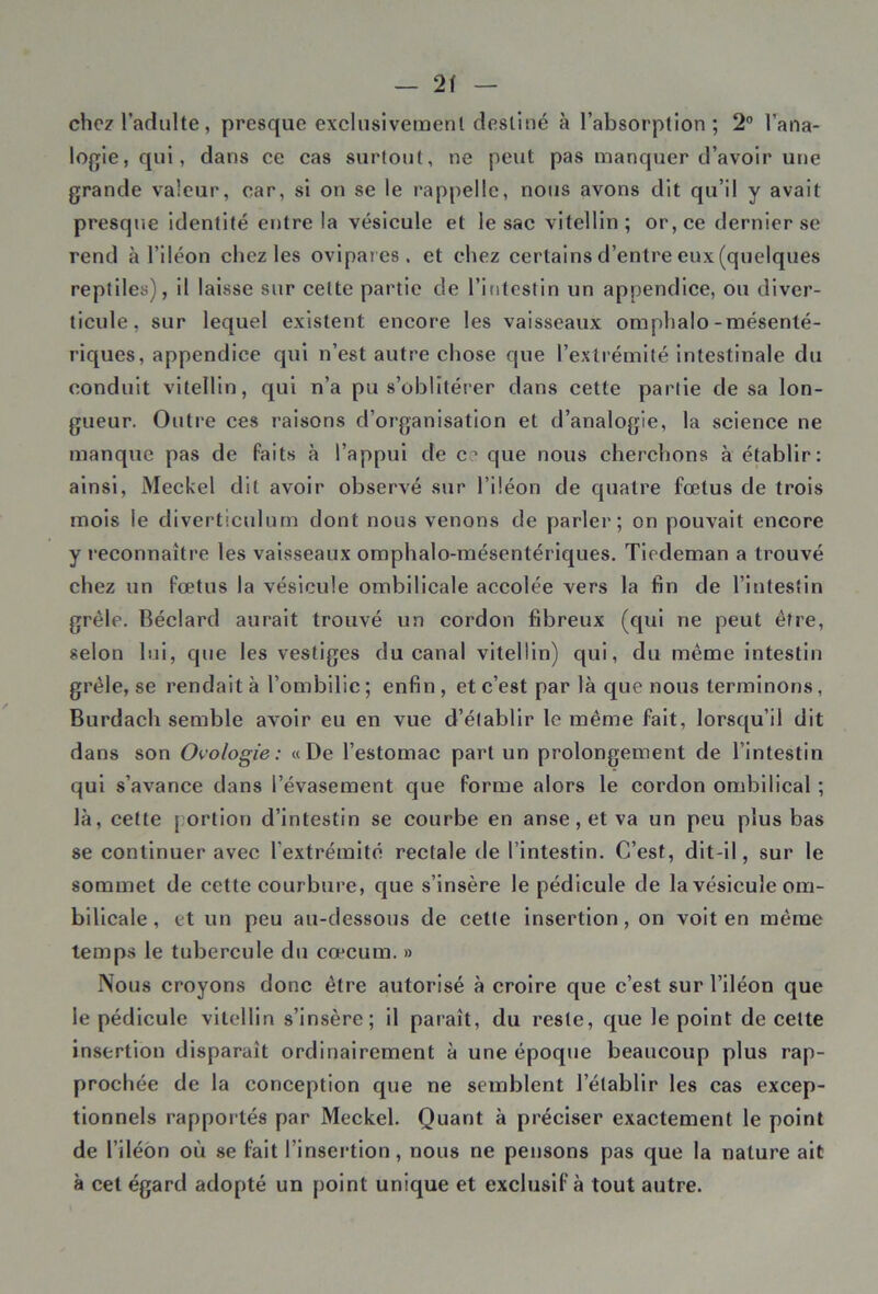 2f chez l’adulte, presque exclusivement destiné à l’absorption; 2° l’ana- logie , qui, dans ce cas surtout, ne peut pas manquer d’avoir une grande valeur, car, si on se le rappelle, nous avons dit qu’il y avait presque identité entre la vésicule et le sac vitelIin ; or, ce dernier se rend à l’iléon chez les ovipares, et chez certains d’entre eux (quelques reptiles), il laisse sur celte partie de l’intestin un appendice, ou diver- ticule, sur lequel existent encore les vaisseaux omphalo-mésenté- riques, appendice qui n’est autre chose que l’extrémité intestinale du conduit vitellin, qui n’a pu s’oblitérer dans cette partie de sa lon- gueur. Outre ces raisons d’organisation et d’analogie, la science ne manque pas de faits à l’appui de ce que nous cherchons à établir: ainsi, Meckel dit avoir observé sur l’iléon de quatre fœtus de trois mois le diverticulum dont nous venons de parler; on pouvait encore y reconnaître les vaisseaux omphalo-mésentériques. Tiedeman a trouvé chez un fœtus la vésicule ombilicale accolée vers la fin de l’intestin grêle. Béclard aurait trouvé un cordon fibreux (qui ne peut être, selon lui, que les vestiges du canal vitellin) qui, du même intestin grêle, se rendait à l’ombilic; enfin, et c’est par là que nous terminons, Burdach semble avoir eu en vue d’établir le même fait, lorsqu’il dit dans son Ovologie : «De l’estomac part un prolongement de l’intestin qui s’avance dans l’évasement que forme alors le cordon ombilical ; là, cette portion d’intestin se courbe en anse, et va un peu plus bas se continuer avec l'extrémité rectale de l’intestin. C’est, dit-il, sur le sommet de cette courbure, que s’insère le pédicule de la vésicule om- bilicale , et un peu au-dessous de cette insertion, on voit en même temps le tubercule du cæcum. » Nous croyons donc être autorisé à croire que c’est sur l’iléon que le pédicule vitellin s’insère; il paraît, du reste, que le point de cette insertion disparaît ordinairement à une époque beaucoup plus rap- prochée de la conception que ne semblent l’établir les cas excep- tionnels rapportés par Meckel. Quant à préciser exactement le point de l’iléon où se fait l’insertion, nous ne pensons pas que la nature ait à cet égard adopté un point unique et exclusif à tout autre.