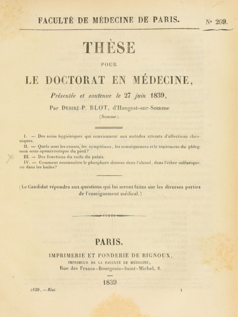 FACULTÉ DE MÉDECINE DE PARIS. N° 209. THESE POÜIl LE DOCTORAT EN MÉDECINE, Présentée et soutenue le 27 juin 1839, Par Df.SIHÉ'P. B LOT, dTIangest-sur~Somme ( Somme). I. — Des soins hygiéniques qui conviennent aux malades atteints d’affections cliro- niques. II. — Quels sont les causes, les symptômes, les conséquences etle traitement du phleg- mon sous-aponévrotique du pied? IM. — Des fonctions du voile du palais. IV. — Comment reconnaître le phosphore dissous dans l’alcool, dans l’éther sulfurique, ou dans les huiles? (Le Candidat répoudra aux questions qui lui seront faites sur les diverses parties de l’enseignement médical.) PARIS. IMPRIMERIE ET FONDERIE DE R1GNOUX, IMPRIMEUR DE LA FACULTÉ DE MÉDECINE, Hue des Francs-Bourgeois-Saint-Michel, 8. 1839