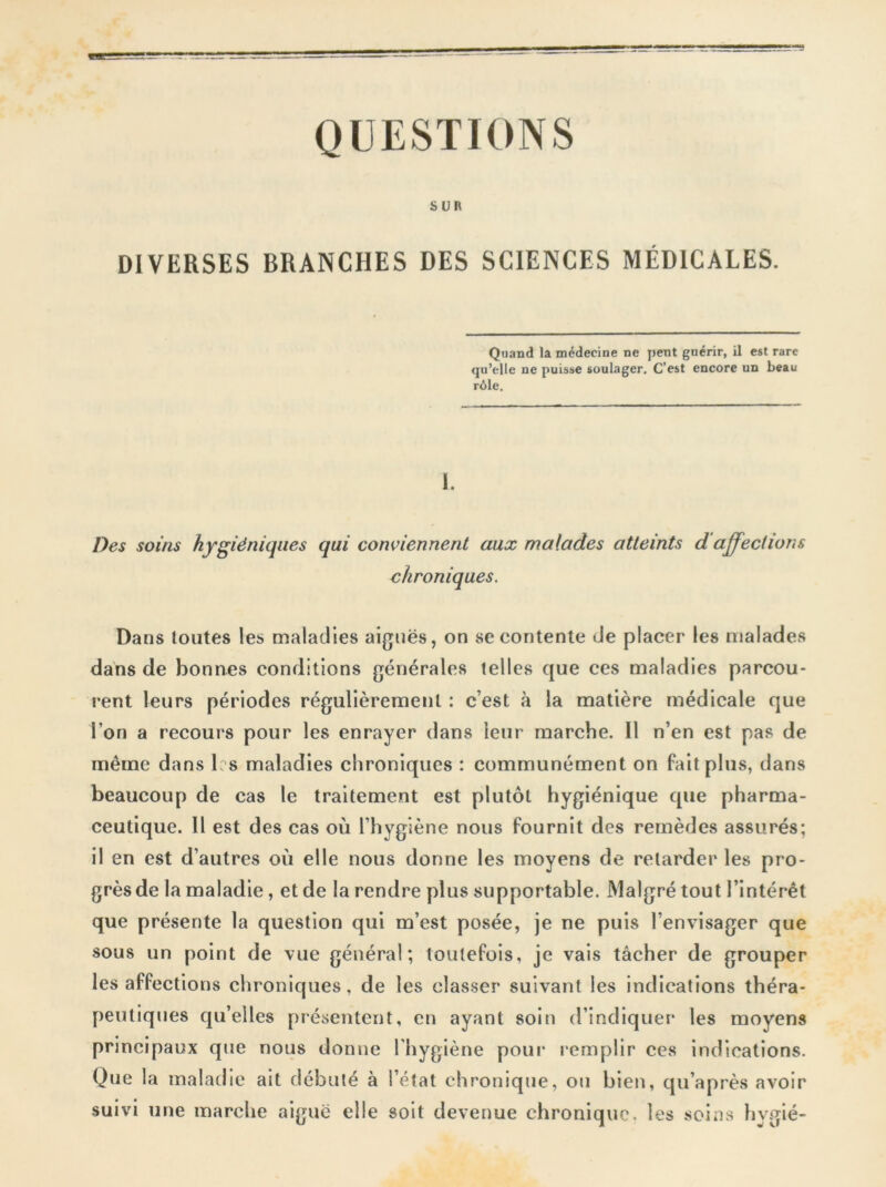 QUESTIONS SUR DIVERSES BRANCHES DES SCIENCES MÉDICALES. Quand la médecine ne pent guérir, il est rare qu’elle ne puisse soulager. C’est encore un beau rôle. I. Des soins hygiéniques qui conviennent aux malades atteints d affections chroniques. Dans toutes les maladies aiguës, on se contente de placer les malades dans de bonnes conditions générales telles que ces maladies parcou- rent leurs périodes régulièrement : c’est à la matière médicale que l’on a recours pour les enrayer dans leur marche. Il n’en est pas de même dans 1 s maladies chroniques : communément on fait plus, dans beaucoup de cas le traitement est plutôt hygiénique que pharma- ceutique. 11 est des cas où l’hygiène nous fournit des remèdes assurés; il en est d’autres où elle nous donne les moyens de retarder les pro- grèsde la maladie, et de la rendre plus supportable. Malgré tout l’intérêt que présente la question qui m’est posée, je ne puis l’envisager que sous un point de vue général; toutefois, je vais tâcher de grouper les affections chroniques, de les classer suivant les indications théra- peutiques qu’elles présentent, en ayant soin d’indiquer les moyens principaux que nous donne l’hygiène pour remplir ces indications. Que la maladie ait débuté à l’état chronique, ou bien, qu’après avoir suivi une marche aiguë elle soit devenue chronique, les soins hygié-