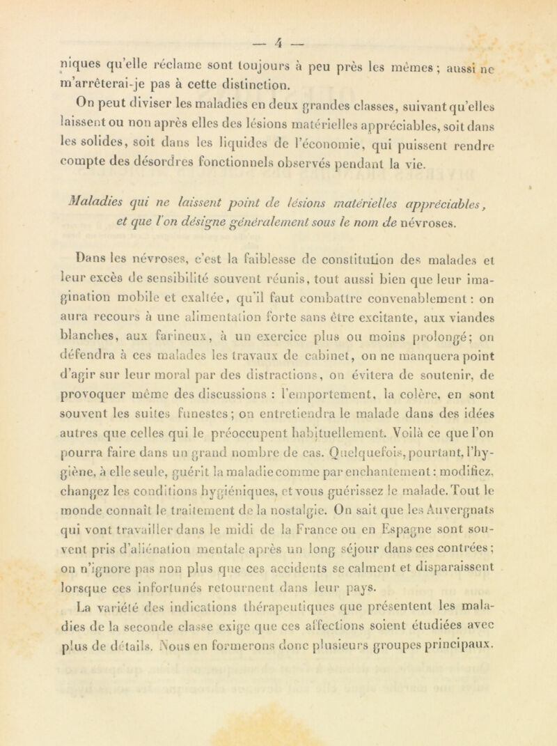 niques quelle réclame sont toujours à peu près les mêmes; aussi ne m’arrêterai-je pas à cette distinction. On peut diviser les maladies en deux grandes classes, suivant qu elles laissent ou non après elles des lésions matérielles appréciables, soit dans les solides, soit dans les liquides de l’économie, qui puissent rendre compte des désordres fonctionnels observés pendant la vie. Maladies qui ne laissent point de lésions matérielles appréciables, et que Ion désigne généralement sous le nom de névroses. Dans les névroses, e’est la faiblesse de constitution des malades et leur excès de sensibilité souvent réunis, tout aussi bien que leur ima- gination mobile et exaltée, qu'il faut combattre convenablement: on aura recours à une alimentation forte sans être excitante, aux viandes blanches, aux farineux, à un exercice plus ou moins prolongé; on défendra à ces malades les travaux de cabinet, on ne manquera point d’agir sur leur moral par des distractions, on évitera de soutenir, de provoquer même des discussions : l’emportement, la colère, en sont souvent les suites funestes; on entretiendra le malade dans des idées autres que celles qui le préoccupent habituellement. Voilà ce que l’on pourra faire dans un grand nombre de cas. Quelquefois, pourtant, l’hy- giène, à clleseule, guérit la maladiecomme par enchantement : modifiez, changez les cond itions hygiéniques, et vous guérissez le malade. Tout le monde connaît le traitement de la nostalgie. On sait que les Auvergnats qui vont travailler dans le midi de la France ou en Espagne sont sou- vent pris d’aliénation mentale après un long séjour dans ces contrées ; on n’ignore pas non plus que ces accidents se calment et disparaissent lorsque ces infortunés retournent dans leur pays. Ea variété des indications thérapeutiques que présentent les mala- dies de la seconde classe exige que ces alfections soient étudiées avec plus de détails. Nous en formerons donc plusieurs groupes principaux.