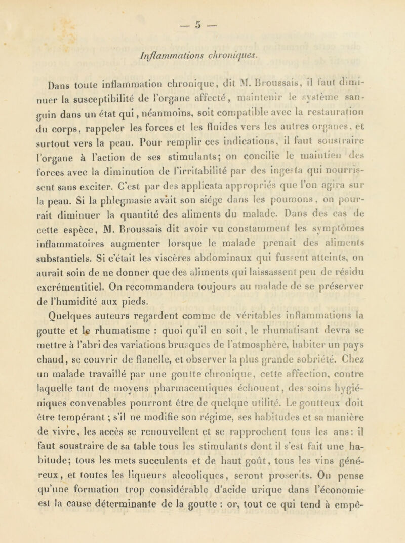 Infiamma/ions chroniques. Dans toute inflammation chronique, dit M. Broussais, il iaut dimi- nuer la susceptibilité de l’organe affecté, maintenir le système san- guin dans un état qui, néanmoins, soit compatible avec la restauration du corps, rappeler les forces et les fluides vers les autres organes, et surtout vers la peau. Pour remplir ces indications, îi faut soustraire l’organe à l’action de ses stimulants; on concilie le maintien des forces avec la diminution de l’irritabilité par des inge; ta qui nourris- sent sans exciter. C’est par des applicata appropriés que l’on agira sur la peau. Si la phlegmasie avait son siège dans les poumons, on pour- rait diminuer la quantité des aliments du malade. Dans des cas de cette espèce, M. Broussais dit avoir vu constamment les symptômes inflammatoires augmenter lorsque le malade prenait des aliments substantiels. Si c’était les viscères abdominaux qui fussent atteints, on aurait soin de ne donner que des aliments qui laissassent peu de résidu excrémentiliel. On recommandera toujours au malade de se préserver de l’humidité aux pieds. Quelques auteurs regardent comme de véritables inflammations la goutte et le rhumatisme : quoi qu’il en soit, le rhumatisant devra se mettre à l’abri des variations brusques de l'atmosphère, habiter un pays chaud, se couvrir de flanelle, et observer la plus grande sobriété. Chez un malade travaillé par une goutte chronique, cette affection, contre laquelle tant de moyens pharmaceutiques échouent, des soins hygié- niques convenables pourront être de quelque utilité. Le goutteux doit être tempérant ; s’il ne modifie son régime, ses habitudes et sa manière de vivre, les accès se renouvellent et se rapprochent tous les ans: il faut soustraire de sa table tous les stimulants dont il s'est fait une ha- bitude; tous les mets succulents et de haut goût, tous les vins géné- reux, et toutes les liqueurs alcooliques, seront proscrits. On pense qu’une formation trop considérable d’acide urique dans l’économie est la cause déterminante de la goutte : or, tout ce qui tend à empê-