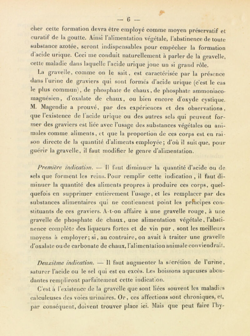 cher celte formation devra être employé comme moyen préservatif et curatif de la goutte. Ainsi 1 alimentation végétale, l’abstinence de toute substance azotée, seront indispensables pour empêcher la formation d’acide urique. Ceci me conduit naturellement à parler de la gravelle, cette maladie dans laquelle l’acide urique joue un si grand rôle. La graveile, comme on le sait, est caractérisée par la présence dans l’urine de graviers qui sont formés d’acide urique (c’est le cas le plus commun), de phosphate de chaux, de phosphate ammoniaco* magnésien, d oxalate de chaux, ou bien encore doxyde cyslique. i\I. Magendie a prouvé, par des expériences et des observations, que l’existence de l'acide urique ou des autres sels qui peuvent for- mer des graviers est liée avec l’usage des substances végétales ou ani- males comme aliments, et que la proportion de ces corps est en rai- son directe de la quantité d'aliments employée ; d’où il suit que, pour guérir la gravelle, il faut modifier le genre d’alimentation. Première indication. — Il faut diminuer la quantité d’acide ou de sels que forment les reins. Pour remplir cette indication , il faut di- minuer la quantité des aliments propres à produire ces corps, quel- quefois en supprimer entièrement l’usage, et les remplacer par des substances alimentaires qui ne contiennent point les principes con- stituants de ces graviers. À-t-on affaire à une gravelle rouge, à une gravelle de phosphate de chaux, une alimentation végétale, l’absti- nence complète des liqueurs fortes et de vin pur , sont les meilleurs moyens à employer ; si, au contraire, on avait à traiter une gravelle d’oxalate ou de carbonate de chaux, l’alimentation animale conviendrait. Deuxième indication. — Il faut augmenter la sécrétion de l’urine, saturer l’acide ou le sel qui est en excès. Les boissons aqueuses abon- dantes rempliront parfaitement cette indication. C'est à l’existence de la gravelle que sont liées souvent les maladies calculeuses des voies urinaires. Or, ces affections sont chroniques, et, par conséquent, doivent trouver place ici. Mais que peut faire 1 hy-