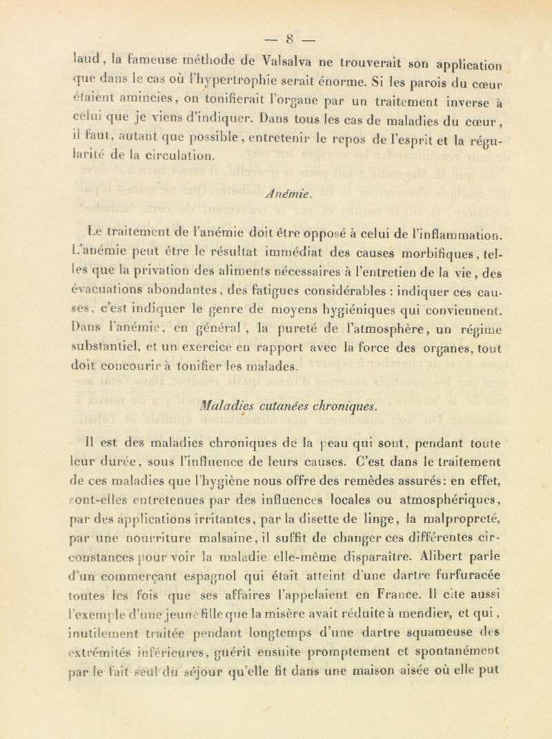 laucl, la fameuse méthode de Valsalva ne trouverait son application que dans le cas où l’hypertrophie serait énorme. Si les parois du cœur étaient amincies, on tonifierait 1 organe par un traitement inverse à C( lin que je \iens d indiquer. Dans tous les cas de maladies du cœur, il faut, autant que possible, entretenir le repos de l’esprit et la régu- larité de la circulation. Anémie. Le traitement de l’anémie doit être opposé à celui de l’inflammation. L anémie peut être le résultat immédiat des causes morbifiques, tel- les que la privation des aliments nécessaires à l’entretien de la vie, des évacuations abondantes, des fatigues considérables : indiquer ces cau- ses, c’est indiquer le genre de moyens hygiéniques qui conviennent. Dans l’anémie, en général , la pureté de l’atmosphère, un régime substantiel, et un exercice en rapport avec la force des organes, tout doit concourir à tonifier les malades. Maladies cutanées chroniques. Il est des maladies chroniques de la peau qui sont, pendant toute leur durée, sous l’influence de leurs causes. C’est dans le traitement de ces maladies que l’hygiène nous offre des remèdes assurés: en effet, sont-elles entretenues par des influences locales ou atmosphériques, par des applications irritantes, par la disette de linge, la malpropreté, par une nourriture malsaine, il suffit de changer ces différentes cir- constances pour voir la maladie elle-même disparaître. Alibert parle d’un commerçant espagnol qui était atteint d’une dartre furfuracée toutes les fois que ses affaires l’appelaient en France. U cite aussi l’exemple d’une jeune fille que la misère avait réduite à mendier, et qui, inutilement traitée pendant longtemps d’une dartre squameuse des extrémités inférieures, guérit ensuite promptement et spontanément par le fait seul du séjour qu elle fit dans une maison aisée où elle put