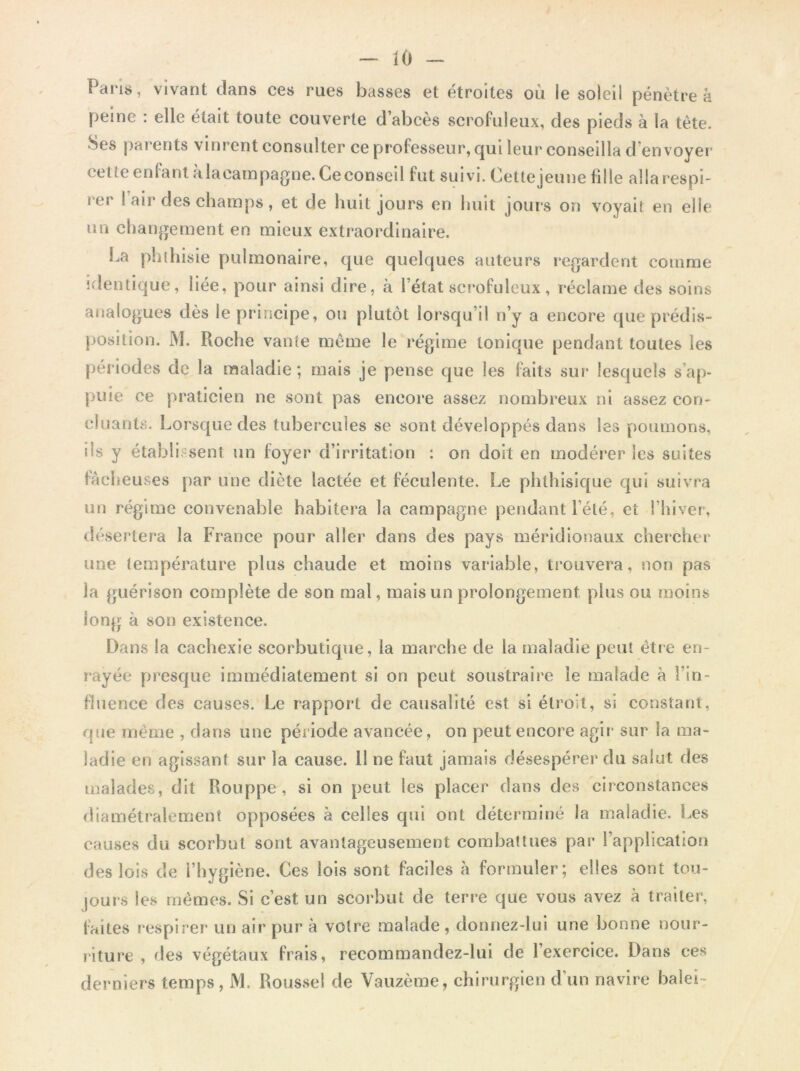 Pans, vivant clans ces rues basses et étroites où le soleil pénètre à peine : elle était toute couverte d’abcès scrofuleux, des pieds à la tête. Ses parents vinrent consulter ce professeur, qui leur conseilla d’envoyer cette enfant alacampagne. Ce conseil fut suivi. Cette jeune fille allarespi- i ci i air des champs, et de huit jours en huit jours on voyait en elle un changement en mieux extraordinaire. La phthisie pulmonaire, que quelques auteurs regardent comme identique, liée, pour ainsi dire, à l’état scrofuleux, réclame des soins analogues dès le principe, ou plutôt lorsqu’il n’y a encore que prédis- position. M. Pioche vante même le régime tonique pendant toutes les périodes de la maladie; mais je pense que les faits sur lesquels s’ap- puie ce praticien ne sont pas encore assez nombreux ni assez con- cluants. Lorsque des tubercules se sont développés dans les poumons, ils y établi sent un foyer d’irritation : on doit en modérer les suites fâcheuses par une diète lactée et féculente. Le phthisique qui suivra un régime convenable habitera la campagne pendant l’été, et l’hiver, désertera la France pour aller dans des pays méridionaux chercher une température plus chaude et moins variable, trouvera, non pas la guérison complète de son mal, mais un prolongement plus ou moins long à son existence. Dans la cachexie scorbutique, la marche de la maladie peut être en- rayée presque immédiatement si on peut soustraire le malade à l’in- fluence des causes. Le rapport de causalité est si étroit, si constant, que meme , dans une période avancée, on peut encore agir sur la ma- ladie en agissant sur la cause. 11 ne faut jamais désespérer du salut des malades, dit Rouppe, si on peut les placer dans des circonstances diamétralement opposées à celles qui ont déterminé la maladie. Les causes du scorbut sont avantageusement combattues par l’application des lois de l’hygiène. Ces lois sont faciles à formuler; elles sont tou- jours les mêmes. Si c’est un scorbut de terre que vous avez à traiter, faites respirer un air pur à votre malade , donnez-lui une bonne nour- riture , des végétaux frais, recommandez-lui de l’exercice. Dans ces derniers temps, M. Roussel de Vauzème, chirurgien d’un navire balei-