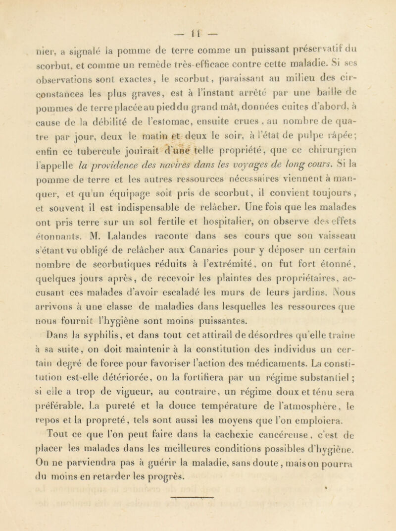 nier, a signalé ia pomme de terre comme un puissant préservatif du scorbut, et comme un remède très-efficace contre celte maladie. Si scs observations sont exactes, le scorbut, paraissant au milieu des cir- constances les plus graves, est à l’instant arrêté par une baille de pommes de terre placée au pieddu grand mât, données cuites d’abord, à cause de la débilité de icstomac, ensuite crues , au nombre de qua- tre par jour, deux le matin et deux le soir, à l’état de pulpe râpée; enfin ce tubercule jouirait d’une telle propriété, que ce chirurgien l’appelle la providence des navires dans les voyages de long cours. Si la pomme de terre et les autres ressources nécessaires viennent à man- quer, et qu'un équipage soit pris de scorbut, il convient toujours, et souvent il est indispensable de relâcher. Une fois que les malades ont pris terre sur un sol fertile et hospitalier, on observe des effets étonnants. M. Lalandes raconte dans ses cours que son vaisseau s’étant vu obligé de relâcher aux Canaries pour y déposer un certain nombre de scorbutiques réduits à l’extrémité, on fut fort étonné, quelques jours après, de recevoir les plaintes des propriétaires, ac- cusant ces malades d’avoir escaladé les murs de leurs jardins. Nous arrivons à une classe de maladies dans lesquelles les ressources que nous fournit l’hygiène sont moins puissantes. Dans la syphilis, et dans tout cet attirail de désordres qu elle traîne à sa suite, on doit maintenir à la constitution des individus un cer- tain degré de force pour favoriser l’action des médicaments. La consti- tution est-elle détériorée, on la fortifiera par un régime substantiel ; si eile a trop de vigueur, au contraire, un régime doux et ténu sera préférable. La pureté et la douce température de l’atmosphère, le repos et 1a propreté, tels sont aussi les moyens que l’on emploiera. Tout ce que l’on peut faire dans la cachexie cancéreuse, c’est de placer les malades dans les meilleures conditions possibles d’hygiène. On ne parviendra pas à guérir la maladie, sans doute , maison pourra du moins en retarder les progrès.