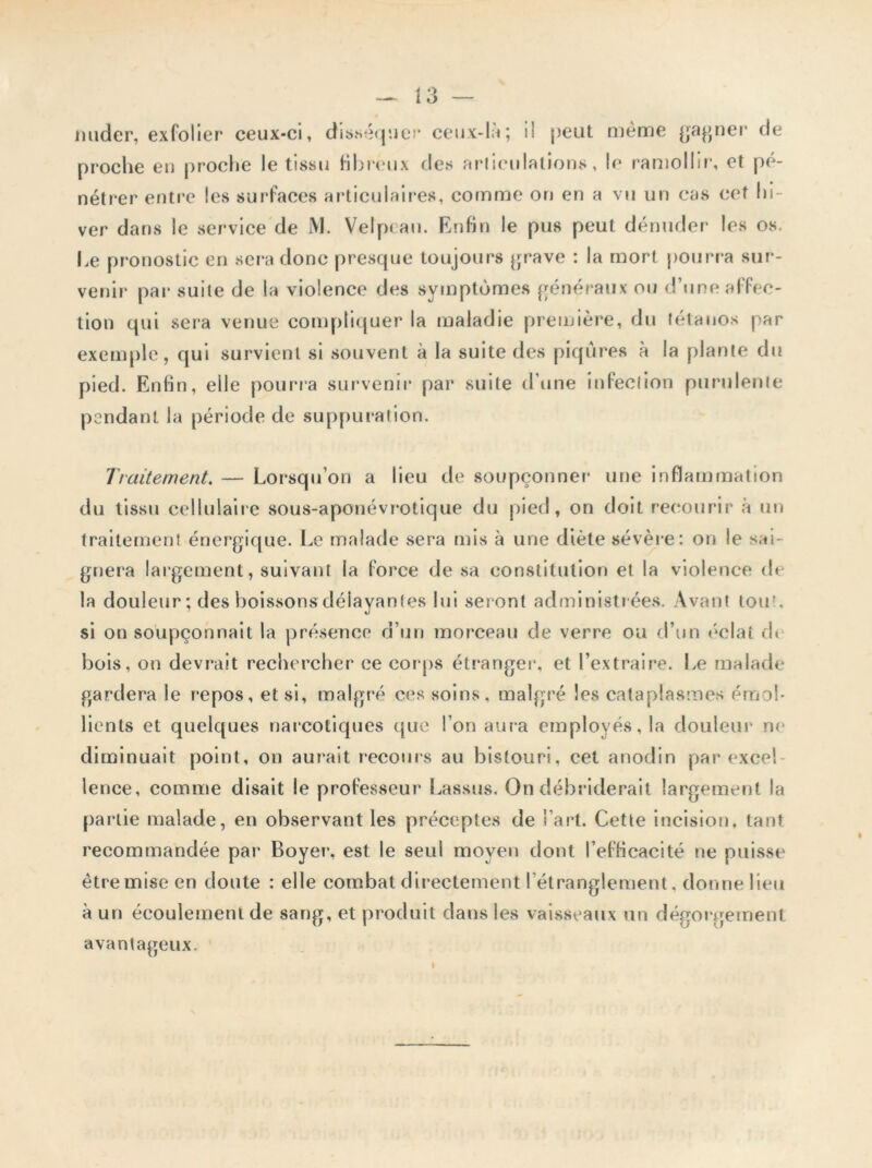 mider, exfolier ceux-ci, disséquer ceux-là; il peut même gagner de proche en proche le tissu fibreux des articulations, le ramollir, et pé- nétrer entre les surfaces articulaires, comme on en a vu un cas cet lo- ver dans le service de M. Velptau. Enfin le pus peut dénuder les os. Le pronostic en sera donc presque toujours grave : la mort pourra sur- venir par suite de la violence des symptômes généraux ou d’une affec- tion qui sera venue compliquer la maladie première, du tétanos par exemple, qui survient si souvent à la suite des piqûres à la plante du pied. Enfin, elle pourra survenir par suite d'une infection purulente pendant la période de suppuration. Traitement. — Lorsqu’on a lieu de soupçonner une inflammation du tissu cellulaire sous-aponévrotique du pied, on doit recourir à un traitement énergique. Le malade sera mis à une diète sévère: on le sai- gnera largement, suivant la force de sa constitution et la violence de la douleur; des boissons délayantes lui seront administrées. Avant loir, si on soupçonnait la présence d’un morceau de verre ou d’un éclat dt bois, on devrait rechercher ce cor ps étranger’, et l’extraire. Le malade gardera le repos, et si, malgré ces soins, malgré les cataplasmes émol- lients et quelques narcotiques que l’on aura employés, la douleur ne diminuait point, on aurait recours au bistouri, cet anodin par excel lence, comme disait le professeur Lassus. On débriderait largement la partie malade, en observant les préceptes de l’art. Cette incision, tant recommandée par* Boyer, est le seul moyen dont l’efficacité ne puisse être mise en doute : elle combat directement l’étranglement, donne lieu à un écoulement de sang, et produit dans les vaisseaux un dégorgement avantageux. ♦