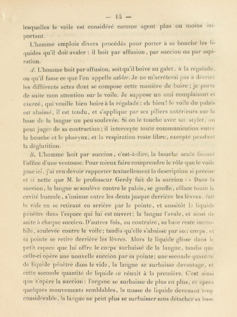 un lesquelles le voile est considéré comme agent plus ou moins portant. L’homme emploie divers procédés pour porter à sa bouche les li- quides qu’il doit avaler : il boit par affusion , par succion ou par aspi- ration. A. L’homme boit par affusion, soitqu’il boive au galet, à la régalade, ou qu’il fasse ce que l’on appelle sabler. Je ne m’arrêterai pas à décrire les différents actes dont se compose cette manière de boire ; je porte de suite mon attention sur le voile. Je suppose un ami complaisant et exercé, qui veuille bien boire à la régalade : eh bien ! le voile du palais est abaissé, il est tendu, et s’applique par ses piliers antérieurs sur la base de la langue un peu soulevée. Si on le touche avec un stylet on peut juger de sa contraction ; il intercepte toute communication entre la bouche et le pharynx, et la respiration reste libre, excepté pendant la déglutition. zV. L’homme boit par succion, c’est-à-dire, la bouche seule faisant l’office d’une ventouse. Pour mieux faire comprendre le rôle que le voil< joue ici, j’ai cru devoir rapporter textuellement la description si précise et si nette que JM. le professeur Gerdy fait de la succion : « Dans la succion, la langue se soulève contre le palais, se gonfle, efface toute b cavité buccale, s’insinue entre les dents jusque derrière les lèvres, fait le vide en se retirant en arrière par la pointe, et aussitôt le liquide pénètre dans l’espace qui lui est ouvert; la langue i’avaie, et ainsi de suite à chaque succion. D’autres fois, au contraire, sa base reste immo- bile, soulevée contre le voile; tandis qu’elle s’abaisse par son corps, et sa pointe se retire derrière les lèvres. Alors le liquide glisse dans h petit espace que lui offre le corps surbaissé de la langue, tandis que celle-ci opère une nouvelle succion par sa pointe; une seconde quantité de liquide pénètre dans le vide, la langue se surbaisse davantage, et cette seconde quantité de liquide se réunit à la première. C’est ainsi que s’opère la succion : 1 organe se surbaisse de plus en plus, et après quelques mouvements semblables, la masse de liquide devenant trop considérable, la langue ne peut plus se surbaisser sans détacher sa base