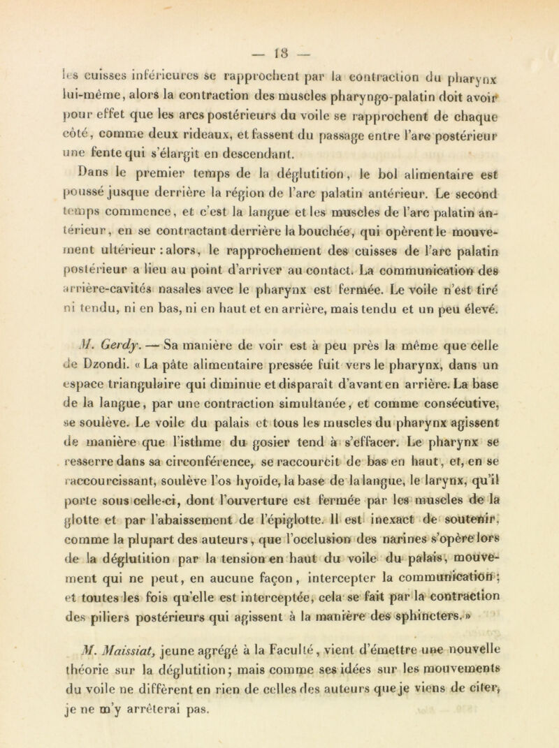 h s cuisses inférieures se rapprochent par la contraction du pharynx lui-même, alors la contraction des muscles pharyngo-palatin doit avoir pour effet que les arcs postérieurs du voile se rapprochent de chaque côté, comme deux rideaux, et fassent du passage entre l’arc postérieur une fente qui s’élargit en descendant. Dans le premier temps de la déglutition, le bol alimentaire est poussé jusque derrière la région de l’arc palatin antérieur. Le second temps commence, et c’est la langue et les muscles de l’arc palatin an- térieur, en se contractant derrière la bouchée, qui opèrent le mouve- ment ultérieur : alors, le rapprochement des cuisses de l’arc palatin postérieur a lieu au point d’arriver au contact. La communication des arrière-cavités nasales avec le pharynx est fermée. Le voile n’est tiré ni tendu, ni en bas, ni en haut et en arrière, mais tendu et un peu élevé. M. Gerdy. — Sa manière de voir est à peu près la même que celle de Dzondi. «La pâte alimentaire pressée fuit vers le pharynx, dans un espace triangulaire qui diminue et disparaît d’avant en arrière. La base de la langue, par une contraction simultanée, et comme consécutive, se soulève. Le voile du palais et tous les muscles du pharynx agissent de manière que l’isthme du gosier tend à s’effacer. Le pharynx se resserre dans sa circonférence, se raccourcit de bas en haut , et, en se raccourcissant, soulève l’os hyoïde, la base de la langue, le larynx, qu’il porte sous celle-ci, dont l’ouverture est fermée par les muscles de la glotte et par l’abaissement de lepiglotte. 11 est inexact de soutenir, comme la plupart des auteurs, que l’occlusion des narines s’opère lors de la déglutition par la tension en haut du voile du palais, mouve- ment qui ne peut, en aucune façon, intercepter la communication; et toutes les fois quelle est interceptée, cela se fait par la contraction des piliers postérieurs qui agissent à la manière des sphincters. » M. Maissiat, jeune agrégé à la Faculté, vient d’émettre une nouvelle théorie sur la déglutition; mais comme ses idées sur les mouvements du voile ne diffèrent en rien de celles des auteurs que je viens de citer, je ne m’y arrêterai pas.