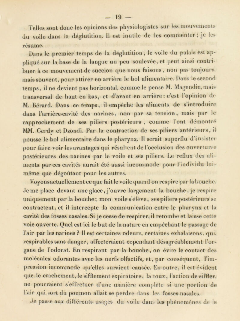 Telles sont donc les opinions des physiologistes sur les mouvements du voile dans la déglutition. 11 est inutile de les commenter; je les résume. Dans le premier temps de la déglutition, le voile du palais est ap- pliqué sur la base de la langue un peu soulevée, et peut ainsi contri- buer à ce mouvement de succion que nous faisons, non pas toujours, mais souvent, pour attirer en arrière le bol alimentaire. Dans le second temps, il ne devient pas horizontal, comme le pense M. Magendie, mais transversal de haut en bas, et d’avant en arrière : c’est 1 opinion de M. Bérard. Dans ce temps, il empêche les aliments de s’introduire dans l’arrière-cavité des narines, non par sa tension, mais par le rapprochement de ses piliers postérieurs , comme l’ont démontré MM. Gerdy et Dzondi. Par la contraction de ses piliers antérieurs, il pousse le bol alimentaire dans le pharynx. Il serait superflu d'insister pour faire voir les avantages qui résultent de l’occlusion des ouvertures postérieures des narines par le voile et ses piliers. Le reflux des ali- ments par ces cavités aurait été aussi incommode pour l’individu lui- même que dégoûtant pour les autres. Voyonsactuellement ceque fait le voile quand on respire par la bouche. Je me place devant une glace, j’ouvre largement la bouche, je respire uniquement par la bouche; mon voile s’élève, ses piliers postérieurs se contractent, et il intercepte la communication entre le pharynx et la cavité des fosses nasales. Si je cesse de respirer, il retombe et laisse cette voie ouverte. Quel est ici le but de la nature en empêchant le passage de l’air par les narines ? il est certaines odeurs, certaines exhalaisons, qui, respirables sans danger, affecteraient cependant désagréablement l’or- gane de l’odorat. En respirant par la bouche, on évite le contact des molécules odorantes avec les nerfs olfactifs, et, par conséquent, l’im- pression incommode qu’elles auraient causée. En outre, il est évident que le crachement, le sifflement expiratoire, la toux, l’action de siffler, ne pourraient s’effectuer d’une manière complète si une portion de Fair qui sort du poumon allait se perdre dans les fosses nasales. Je passe aux différents usages du voile dans les phénomènes de la