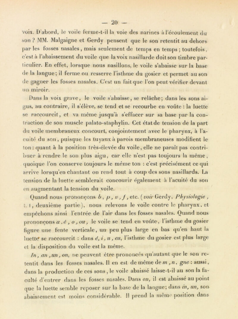 voix. D’abord, le voile ferme-t-il la voie des narines à l’écoulement du son ? MM. Malgaigne et Gerdy pensent que le son retentit au dehors par les fosses nasales , mais seulement de temps en temps ; toutefois, c’est à rabaissement du voile que la voix nasillarde doitson timbre par- ticulier. En effet, lorsque nous nasillons, le voile s’abaisse sur la base rie la langue; il ferme ou resserre l’isthme du gosier et permet au son de gagner les fosses nasales. C’est un fait que l’on peut vérifier devant un miroir. Dans la voix grave, le voile s’abaisse, se relâche; dans les sons ai- gus, au contraire, il s’élève, se tend et se recourbe en voûte : la luette se raccourcit, et va même jusqu’à s’effacer sur sa base par la con- traction de son muscle palato-staphylin. Cet état de tension de la part du voile membraneux concourt, conjointement avec le pharynx, à Va- cuité du son, puisque les tuyaux à parois membraneuses modifient le ton: quant à la position très-élevée du voile, elle ne paraît pas contri- buer à rendre le son plus aigu, car elle n’est pas toujours la même, juoique l’on conserve toujours le même ton : c’est précisément ce qui arrive lorsqu’en chantant on rend tout à coup des sons nasillards. La tension de la luette semblerait concourir également à l’acuité du son en augmentant la tension du voile. Quand nous prononçons b, p, v,J ^ etc. [voir Gerdy, Physiologie , t. f, deuxième partie), nous relevons le voile contre le pharynx, et empêchons ainsi l’entrée de l’air dans les fosses nasales. Quand nous prononçons a .ê , o, ou, le voile se tend en voûte, l’isthme du gosier- figure une fente verticale, un peu plus large en bas qu’en haut la luette se raccourcit : dans é, i, u, eu, l’isthme du gosier est plus large et la disposition du voile est la même. In, an ,un, on, ne peuvent être prononcés qu’autant que le son re- tentit dans les fosses nasales. Il en est de même de m ,n, gne : aussi, dans la production de ces sons, le voile abaisse laisse-t-il au son la fa- culté d’entrer dans les fosses nasales. Dans on, il est abaisse au point que la luette semble reposer sur la base de la langue; dans in, un, son abaissement est moins considérable. 1! prend la meme position dans