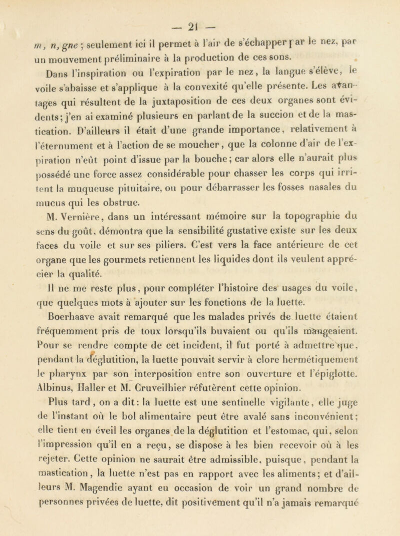 m, n, gne ; seulement ici il permet à l’air de s échapper[ ar le nez, par un mouvement préliminaire à la production de cessons. Dans l’inspiration ou l’expiration par le nez, la langue s élève, le voile s’abaisse et s’applique à la convexité qu’elle présente. Les avan - tages qui résultent de la juxtaposition de ces deux organes sont évi- dents; j’en ai examiné plusieurs en parlant de la succion et de la mas- tication. D’ailleurs il était d’une grande importance, relativement à l’éternument et à l’action de se moucher, que la colonne d air de 1 ex- piration n’eut point d’issue par la bouche ; car alors elle n aurait plus possédé une force assez considérable pour chasser les corps qui irri- tent la muqueuse pituitaire, ou pour débarrasser les fosses nasales du mucus qui les obstrue. M. Vernière, dans un intéressant mémoire sur la topographie du sens du goût, démontra que la sensibilité gustative existe sur les deux faces du voile et sur ses piliers. C’est vers la face antérieure de cet organe que les gourmets retiennent les liquides dont ils veulent appré- cier la qualité. Il ne me reste plus, pour compléter l’histoire des usages du voile, que quelques mots à ajouter sur les fonctions de la luette. Boerhaave avait remarqué que les malades privés de luette étaient fréquemment pris de toux lorsqu’ils buvaient ou qu’ils mangeaient. Four se rendre compte de cet incident, il fut porté à admettre que, pendant la déglutition, la luette pouvait servir à clore hermétiquement le pharynx par son interposition entre son ouverture et l’épiglotte. Albinus, Haller et M. Cruveilhier réfutèrent cette opinion. Plus tard , on a dit: la luette est une sentinelle vigilante, elle juge de l’instant où le bol alimentaire peut être avalé sans inconvénient: elle tient en éveil les organes delà déglutition et l’estomac, qui, selon l’impression qu’il en a reçu, se dispose à les bien recevoir où à les rejeter. Cette opinion ne saurait être admissible, puisque, pendant la mastication, la luette n’est pas en rapport avec les aliments; et d’ail- leurs M. Magendie ayant eu occasion de voir un grand nombre de personnes privées de luette, dit positivement qu’il n’a jamais remarqué