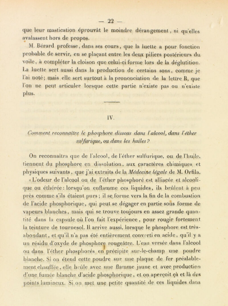 que leur mastication éprouvât le moindre dérangement, ni quelles avalassent hors de propos. M. Bérard professe, dans ses cours, que la luette a pour fonction probable de servir, en se plaçant entre les deux piliers postérieurs du voile, à compléter la cloison que celui-ci forme lors de la déglutition. La luette sert aussi dans la production de certains sons, comme je l’ai noté; mais elle sert surtout à la prononciation de la lettre R, que I on ne peut articuler lorsque cette partie n’existe pas ou n’existe plus. IV Comment reconnaître le phosphore dissous dans l alcool, dans l'éther sulfurique, ou dans les huiles ? On reconnaîtra que de l'alcool, de l’éther sulfurique, ou de l’huile, tiennent du phosphore en dissolution , aux paractères chimiques et physiques suivants, que j’ai extraits de la Médecine légale de M. Orfila. «L’odeur de l’alcool ou de l’éther phosphoré est alliacée et alcooli- que ou éthérée : lorsqu'on enflamme ces liquides, ils brûlent à peu près comme s’ils étaient purs; il se,forme vers la fin de la combustion de l’acide phosphorique, qui peut se dégager en partie sous forme de vapeurs blanches, mais qui se trouve toujours en assez grande quan- tité dans la capsule où l’on fait l’expérience, pour rougir fortement la teinture de tournesol. Il arrive aussi, lorsque le phosphore est très- abondant, et qu’il n’a pas été entièrement converti en acide, qu’il y a un résidu d oxyde de phosphore rougeâtre. L’eau versée dans l’alcool ou dans l’éther phosphorés en précipite sur-le-champ une poudre blanche. Si on étend cette poudre sur une plaque de fer préalable- ment chauffée, elle brûle avec une flamme jaune et avec production d’une fumée blanche d’acide phosphorique, et on aperçoit çà et là des points lumineux. Si on met une petite quantité de ces liquides dans