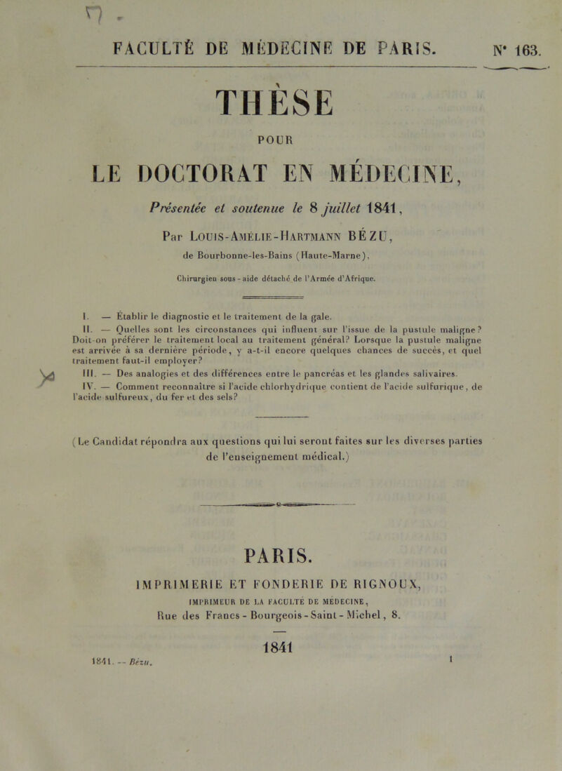 n . FACULTÉ DE MÉDECiNE DE PARIS. N’ 163. POUR LE DOCTORAT EN MÉDECINE, Présentée et soutenue le 8 juillet 1841, Par LOUIS-AmÉLIE-HaRTMANN BÉZÜ, de Bourbonne-les-Bains (Haute-Marne), Chirurgien sous-aide délachë de l’Armée d’Afrique. I. — Établir le diagnostic et le traitement de la gale. II. — Quelles sont les circonstances qui influent sur l’issue de la pustule maligne? Doit-on préférer le traitement local au traitement général? Lorsque la pustule maligne est arrivée à sa dernière période, y a-t-il encore quelques chances de succès, et quel traitement faut-il employer? III. — Des analogies et des différences entre le pancréas et les glandes salivaires. IV. — Comment reconnaître si l’acide chlorhydrique contient de l’acide sulfurique, de l'acide sulfureux, du fer et des sels? (Le Candidat réponrira aux questions qui lui seront faites sur les diverses parties de l’euseignemenl médical.) «- PARIS. IMPRIMERIE ET FONDERIE DE RIGNOUX, IMI’BLMEUR DE I,A FACULTÉ DE MEDECINE, Rue des Francs - Bourgeois - Saint - .Micliel, 8. 1841. — Rézu. 1841