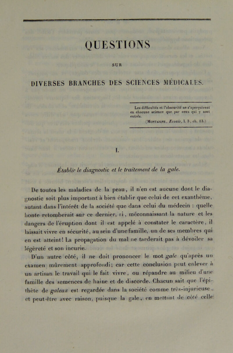 OUESTIONS SUR DIVERSES BRANCHES DES SCIENCES MÉDICALES. Les difficultés et l’obscurité ne s’aperçoivent en chacune science que par ceux qui y sont entrés. (Montaigne, Essais, 1. 3, ch. 13.) I. Établir le diagnostic et le traitement de la gale. De toutes les maladies de la peau, il n’en est aucune dont le dia- }jnostic soit plus important à bien établir que celui de cet exanthème, autant dans l’intérêt de la société que dans celui du médecin ; quelle honte retomberait sur ce dernier, si, méconnaissant la nature et les dangers de l’éruption dont il est appelé à constater le caractère, il laissait vivre en sécurité, au sein d’unefamille, un de ses membres qui en est atteint! La propagation du mal ne tarderait pas à dévoiler sa légèreté et son incurie. D’un autre côté, il ne doit prononcer le mot gale qu’après un examen mûrement approfondi; car cette conclusion peut enlever à un artisan le travail qui le fait vivre, ou répandre au milieu d’une famille des semences de haine et de discorde. Chacun sait que l’épi- thète Ae. galeux est regardée dans la société comme très-injurieuse, et peut-être avec raison, puisque la gale, en mettant de coté celle